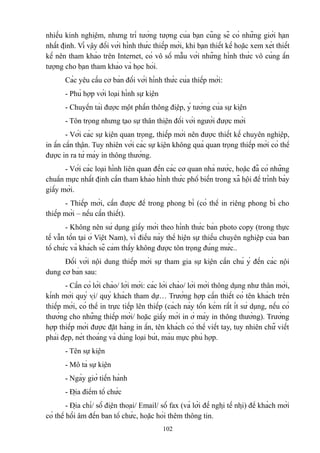 nhiều kinh nghiệm, nhưng trí tưởng tượng của bạn cũng sẽ có những giới hạn
nhất định. Vì vậy đối với hình thức thiếp mời, khi bạn thiết kế hoặc xem xét thiết
kế nên tham khảo trên Internet, có vô số mẫu với những hình thức vô cùng ấn
tượng cho bạn tham khảo và học hỏi.
Các yêu cầu cơ bản đối với hình thức của thiếp mời:
- Phù hợp với loại hình sự kiện
- Chuyển tải được một phần thông điệp, ý tưởng của sự kiện
- Tôn trọng nhưng tạo sự thân thiện đối với người được mời
- Với các sự kiện quan trọng, thiếp mời nên được thiết kế chuyên nghiệp,
in ấn cẩn thận. Tuy nhiên với các sự kiện không quá quan trọng thiếp mời có thể
được in ra từ máy in thông thường.
- Với các loại hình liên quan đến các cơ quan nhà nước, hoặc đã có những
chuẩn mực nhất định cần tham khảo hình thức phổ biến trong xã hội để trình bày
giấy mời.
- Thiếp mời, cần được để trong phong bì (có thể in riêng phong bì cho
thiếp mời – nếu cần thiết).
- Không nên sử dụng giấy mời theo hình thức bản photo copy (trong thực
tế vẫn tồn tại ở Việt Nam), vì điều này thể hiện sự thiếu chuyên nghiệp của ban
tổ chức và khách sẽ cảm thấy không được tôn trọng đúng mức..
Đối với nội dung thiếp mời sự tham gia sự kiện cần chú ý đến các nội
dung cơ bản sau:
- Cần có lời chào/ lời mời: các lời chào/ lời mời thông dụng như thân mời,
kính mời quý vị/ quý khách tham dự… Trường hợp cần thiết có tên khách trên
thiếp mời, có thể in trực tiếp lên thiếp (cách này tốn kém rất ít sử dụng, nếu có
thường cho những thiếp mời/ hoặc giấy mời in ở máy in thông thường). Trường
hợp thiếp mời được đặt hàng in ấn, tên khách có thể viết tay, tuy nhiên chữ viết
phải đẹp, nét thoáng và dùng loại bút, màu mực phù hợp.
- Tên sự kiện
- Mô tả sự kiện
- Ngày giờ tiến hành
- Địa điểm tổ chức
- Địa chỉ/ số điện thoại/ Email/ số fax (và lời đề nghị tế nhị) để khách mời
có thể hồi âm đến ban tổ chức, hoặc hỏi thêm thông tin.
102

 