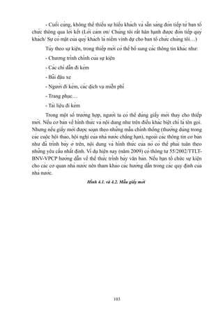 - Cuối cùng, không thể thiếu sự hiếu khách và sẵn sàng đón tiếp từ ban tổ
chức thông qua lời kết (Lời cảm ơn/ Chúng tôi rất hân hạnh được đón tiếp quý
khách/ Sự có mặt của quý khách là niềm vinh dự cho ban tổ chức chúng tôi…)
Tùy theo sự kiện, trong thiếp mời có thể bổ sung các thông tin khác như:
- Chương trình chính của sự kiện
- Các chỉ dẫn đi kèm
- Bãi đậu xe
- Người đi kèm, các dịch vụ miễn phí
- Trang phục…
- Tài liệu đi kèm
Trong một số trường hợp, người ta có thể dùng giấy mời thay cho thiếp
mời. Nếu cơ bản về hình thức và nội dung như trên điều khác biệt chỉ là tên gọi.
Nhưng nếu giấy mời được soạn theo những mẫu chính thống (thường dùng trong
các cuộc hội thảo, hội nghị của nhà nước chẳng hạn), ngoài các thông tin cơ bản
như đã trình bày ở trên, nội dung và hình thức của nó có thể phải tuân theo
những yêu cầu nhất định. Ví dụ hiện nay (năm 2009) có thông tư 55/2002/TTLTBNV-VPCP hướng dẫn về thể thức trình bày văn bản. Nếu bạn tổ chức sự kiện
cho các cơ quan nhà nước nên tham khảo các hướng dẫn trong các quy định của
nhà nước.
Hình 4.1. và 4.2. Mẫu giấy mời

103

 