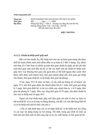 Trân trọng kính mời: .....................................................................................................
Tham gia:
Thời gian:
Địa điểm:

BUỔI NGHIỆM THU BÀI GIẢNG TỔ CHỨC SỰ KIỆN
Hồi .............., ngày ...../...../2008
Phòng họp tầng 1 - Nhà A - Trường Cao đẳng Du lịch Hà Nội
Đường Hoàng Quốc Việt - Cầu Giấy - Hà Nội
Rất hân hạnh được đón tiếp !
HIỆU TRƯỞNG

4.4.3.2. Chuẩn bị thiếp mời/ giấy mời
Đối với tiêu chuẩn Âu, Mỹ thiếp mời cho các sự kiện quan trọng cần được
thiết kế hoàn chỉnh trước thời điểm diễn ra sự kiện từ 3 đến 4 tháng. Tuy nhiên
trên thực tế ở Việt Nam có nhiều sự kiện thời gian chuẩn bị ngắn, do đó cần tính
toán thời gian một cách đầy đủ để có thể xác định tiến độ chuẩn bị thiếp mời/
giấy mời. Các khoảng thời gian cần quan tâm có thể tính ngược theo cách: thời
điểm chốt danh sách khách mời, thời gian khách phản hồi, thời gian gửi thiếp
cho khách, thời gian thiết kế, in ấn thiếp, thời gian dự phòng...
Ví dụ: ngày 25/2 tổ chức sự kiện, và cần chốt lại thông tin về khách vào
ngày 15/2, nếu thời gian dành cho khách phản hồi là 1 tuần, thời gian gửi thiệp
là 3 ngày, thời gian thiết kế, in ấn (cả chỉnh sửa, duyệt bản in...) là 9 ngày, thời
gian dự phòng là 5 ngày. Như vậy, tổng thời gian là 24 ngày, nên phải chuẩn bị
cho việc in thiếp mời từ ngày 20/1.
Ngoài các loại thiếp hoặc giấy mời đơn giản mà nhà tổ chức sự kiện có
thể tự thiết kế và in ra từ máy in thông thường, còn đối với việc đặt hàng thiết kế
và in ấn thiếp mời nhà tổ chức cần chú ý:
- Cần có một danh mục các cơ sở nhận thiết kế, in ấn thiếp mời nói riêng
và các loại vật dụng tương tự nói chung. Tốt nhất, trong quá trình tổ chức sự
kiện nên lựa chọn một số nhà cung cấp có uy tín, chất lượng và mối quan hệ tốt.

105

 