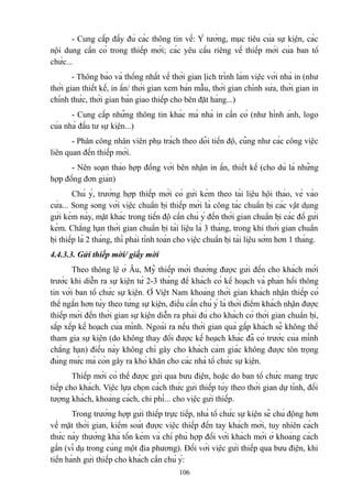 - Cung cấp đầy đủ các thông tin về: Ý tưởng, mục tiêu của sự kiện, các
nội dung cần có trong thiếp mời; các yêu cầu riêng về thiếp mời của ban tổ
chức...
- Thông báo và thống nhất về thời gian lịch trình làm việc với nhà in (như
thời gian thiết kế, in ấn/ thời gian xem bản mẫu, thời gian chỉnh sửa, thời gian in
chính thức, thời gian bàn giao thiếp cho bên đặt hàng...)
- Cung cấp những thông tin khác mà nhà in cần có (như hình ảnh, logo
của nhà đầu tư sự kiện...)
- Phân công nhân viên phụ trách theo dõi tiến độ, cũng như các công việc
liên quan đến thiếp mời.
- Nên soạn thảo hợp đồng với bên nhận in ấn, thiết kế (cho dù là những
hợp đồng đơn giản)
Chú ý, trường hợp thiếp mời có gửi kèm theo tài liệu hội thảo, vé vào
cửa... Song song với việc chuẩn bị thiếp mời là công tác chuẩn bị các vật dụng
gửi kèm này, mặt khác trong tiến độ cần chú ý đến thời gian chuẩn bị các đồ gửi
kèm. Chẳng hạn thời gian chuẩn bị tài liệu là 3 tháng, trong khi thời gian chuẩn
bị thiếp là 2 tháng, thì phải tính toán cho việc chuẩn bị tài liệu sớm hơn 1 tháng.
4.4.3.3. Gửi thiếp mời/ giấy mời
Theo thông lệ ở Âu, Mỹ thiếp mời thường được gửi đến cho khách mời
trước khi diễn ra sự kiện từ 2-3 tháng để khách có kế hoạch và phản hồi thông
tin với ban tổ chức sự kiện. Ở Việt Nam khoảng thời gian khách nhận thiếp có
thể ngắn hơn tùy theo từng sự kiện, điều cần chú ý là thời điểm khách nhận được
thiếp mời đến thời gian sự kiện diễn ra phải đủ cho khách có thời gian chuẩn bị,
sắp xếp kế hoạch của mình. Ngoài ra nếu thời gian quá gấp khách sẽ không thể
tham gia sự kiện (do không thay đổi được kế hoạch khác đã có trước của mình
chẳng hạn) điều này không chỉ gây cho khách cảm giác không được tôn trọng
đúng mức mà còn gây ra khó khăn cho các nhà tổ chức sự kiện.
Thiếp mời có thể được gửi qua bưu điện, hoặc do ban tổ chức mang trực
tiếp cho khách. Việc lựa chọn cách thức gửi thiếp tùy theo thời gian dự tính, đối
tượng khách, khoảng cách, chi phí... cho việc gửi thiếp.
Trong trường hợp gửi thiếp trực tiếp, nhà tổ chức sự kiện sẽ chủ động hơn
về mặt thời gian, kiểm soát được việc thiếp đến tay khách mời, tuy nhiên cách
thức này thường khá tốn kém và chỉ phù hợp đối với khách mời ở khoảng cách
gần (ví dụ trong cùng một địa phương). Đối với việc gửi thiếp qua bưu điện, khi
tiến hành gửi thiếp cho khách cần chú ý:
106

 