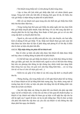 - Tên khách trong thiếp mời và trên phong bì phải trùng nhau.
- Lập và theo dõi lịch trình gửi thiếp (đặc biệt với nhóm khách quan
trọng). Trong lịch trình cần tính đến số khoảng thời gian tối đa, tối thiểu cho
việc gửi thiếp và nhận thông tin phản hồi từ phía khách.
- Đối với các khách mời quan trọng nếu cần thiết nên gửi thiếp theo hình
thức thư bảo đảm/ điện hoa...
- Trong trường hợp thời gian gửi thiếp cho phép ngắn nên lựa chọn hình
thức gửi thiếp chuyển phát nhanh, hoặc đặt hàng với các nhà cung cấp dịch vụ
chuyển phát thư tín (ký hợp đồng/ thỏa thuận về thời gian, giá cả với các nhà
cung cấp dịch vụ chuyển phát thư tín).
- Ngoài ra, cần xem xét đến cước phí cho việc vận chuyển, các loại mẫu,
kích cỡ phong bì khi gửi thiếp. Ví dụ: thiếp mời khách tham gia một cuộc hội
thảo khoa học kèm theo tài liệu sẽ phải dùng một phong bì cỡ lớn đây là điều
nhà tổ chức sự kiện cần phải tính đến.
4.4.3.4. Tiếp nhận thông tin phản hồi từ khách mời
Ban tổ chức sự kiện cần phải nắm được liệu khách đã nhận được thiếp
mời hay chưa và những thông tin phản hồi từ phía khách.
- Có thể kết hợp việc gửi thiếp cho khách với các hình thức thông tin khác
như: gọi điện, gửi mail, fax cho khách mời; ngoài ra còn có thể kèm theo thông
báo trên các phương tiện thông tin đại chúng (tuy nhiên tránh lạm dụng hình
thức thông báo này thay cho giấy mời; nên thay bằng hình thức… xin vui lòng
liên hệ với ban tổ chức để nhận giấy mời…)
- Kiểm tra các giấy tờ ký nhận từ các nhà cung cấp dịch vụ chuyển phát
thư tín.
- Thông thường, nếu trong thiếp mời có đề nghị khách phản hồi lại thông
tin sẽ được khách trả lời lại bằng hình thức tương ứng. Tuy nhiên, trong một số
trường hợp nhà tổ chức sự kiện cần phải chủ động liên hệ để khẳng định việc
tham dự sự kiện của khách.
- Sau khi tiếp nhận các thông tin phản hồi của khách cần phải cập nhật
ngay vào hồ sơ khách mời, và báo cho các bên có liên quan để chuẩn bị phục vụ
khách (ví dụ: khách mời nhận lời tham gia sự kiện và đề nghị thu xếp cho họ
chỗ ăn nghỉ của 5 người đi kèm- do họ trả phí chẳng hạn. Nhà tổ chức sự kiện
cần phải tiến hành thu xếp theo các yêu cầu của khách và nếu không thu xếp
được phải báo ngay cho khách).
107

 