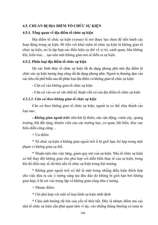 4.5. CHUẨN BỊ ĐỊA ĐIỂM TỔ CHỨC SỰ KIỆN
4.5.1. Tổng quan về địa điểm tổ chức sự kiện
Địa điểm tổ chức sự kiện (venue) là nơi được lựa chọn để tiến hành các
hoạt động trong sự kiện. Đi liền với khái niệm tổ chức sự kiện là không gian tổ
chức sự kiện, nó là tập hợp các điều kiện cụ thể về vị trí, cảnh quan, bầu không
khí, kiến trúc… tạo nên một không gian nơi sẽ diễn ra sự kiện.
4.5.2. Phân loại địa điểm tổ chức sự kiện
Do các hình thức tổ chức sự kiện rất đa dạng phong phú nên địa điểm tổ
chức các sự kiện tương ứng cũng rất đa dạng phong phú. Người ta thường dựa vào
các tiêu chí phổ biến sau để phân loại địa điểm và không gian tổ chức sự kiện:
- Căn cứ vào không gian tổ chức sự kiện
- Căn cứ vào cơ sở vật chất kỹ thuật vốn có của địa điểm tổ chức sự kiện
4.5.2.1. Căn cứ theo không gian tổ chức sự kiện
Căn cứ theo không gian tổ chức sự kiện, người ta có thể chia thành các
loại sau:
- Không gian ngoài trời: nhà hát lộ thiên, sân vận động, vườn cây, quảng
trường, bãi đất rộng, khuôn viên của các trường học, cơ quan, bãi biển, khu vực
biểu diễn công cộng…
+ Ưu điểm:
* Tổ chức sự kiện ở không gian ngoài trời ít bị giới hạn, bó hẹp trong một
phạm vi không gian cụ thể.
* Thuận tiện cho việc tăng, giảm quy mô của sự kiện. Nhà tổ chức sự kiện
có thể thay đổi không gian cho phù hợp với diễn biến thực tế của sự kiện, trong
khi đó điều này sẽ rất khó nếu tổ chức sự kiện trong hội trường.
* Không gian ngoài trời có thể là một trong những điều kiện thích hợp
cho việc đưa ra các ý tưởng sáng tạo độc đáo do không bị giới hạn bởi không
gian hẹp, ít bị rơi vào trùng lặp về không gian cũng như ý tưởng.
+ Nhược điểm:
* Chỉ phù hợp với một số loại hình sự kiện nhất định
* Chịu ảnh hưởng rất lớn của yếu tố thời tiết. Đây là nhược điểm mà các
nhà tổ chức sự kiện cần phải quan tâm ví dụ, vào những tháng thường có mưa to
108

 