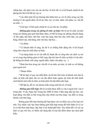 chẳng hạn, cần phải xem xét các dự báo về thời tiết và có kế hoạch chuẩn bị dự
phòng khi thời tiết bất lợi xảy ra
* Các điều kiện hỗ trợ thường khó khăn hơn so với tổ chức trong các hội
trường (ví dụ nguồn điện, lối đi lại, khu vực vệ sinh, nhân viên phục vụ, vấn đề
an ninh…)
* Giới hạn về thời gian chuẩn bị và các thủ tục xin phép.
- Không gian trong các phòng tổ chức sự kiện: Đó là nơi tổ chức sự kiện
trong các không gian giới hạn khác nhau, có thể là trong các phòng chuyên dụng
về hội nghị, hội thảo; nhà hát; viện bảo tàng, khu hội chợ, triển lãm, các gian
hàng, khách sạn, nhà hàng, nhà văn hóa, lớp học…
+ Ưu điểm:
* Có khuôn khổ rõ ràng, do đó ít có những biến động lớn về kế hoạch
cũng như công tác triển khai sự kiện.
* Lợi dụng được cơ sở vật chất kỹ thuật sẵn có cũng như các dịch vụ mà
cơ sở cung ứng không gian có thể cung cấp cho ban tổ chức sự kiện (ví dụ như:
hệ thống âm thanh, ánh sáng, nguồn điện, nhân viên phục vụ…)
* Đảm bảo hơn trong các vấn đề về an ninh, an toàn, vệ sinh so với không
gian ngoài trời.
+ Nhược điểm:
* Bị bó hẹp về quy mô nhất định, do đó khi tính toán số khách mời nhà tổ
chức sự kiện cần phải căn cứ vào địa điểm hoặc ngược lại (nếu đã chốt danh
sách khách mời) nhà tổ chức sự kiện phải tìm địa điểm phù hợp.
* Dễ lặp lại, dễ rơi vào khuôn mẫu trong cách bài trí, tổ chức.
- Không gian hỗn hợp: Đó là sự kiện được diễn ra vừa ở ngoài trời, vừa ở
trong nhà. Ví dụ: Ngày hội Trung thu 2008 tổ chức ở Bảo tàng dân tộc học, các
hoạt động vừa diễn ra bên trong khu nhà chính của bảo tàng, vừa diễn ra trong
khuôn viên bảo tàng.
Không gian hỗn hợp thường kết hợp được các ưu điểm của cả hai loại nói
trên. Tuy nhiên việc lựa chọn không gian hỗn hợp tương đối khó khăn (ít có cơ
sở có thể thỏa mãn được, đặc biệt ở các thành phố lớn). Tuy nhiên đối với các sự
kiện có quy mô lớn, có nhiều nội dung đây là loại địa điểm được lựa chọn phổ
biến.

109

 