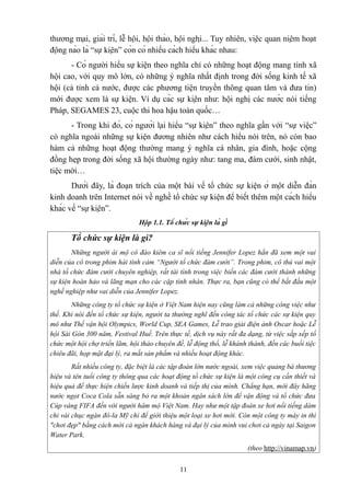 thương mại, giải trí, lễ hội, hội thảo, hội nghị... Tuy nhiên, việc quan niệm hoạt
động nào là “sự kiện” còn có nhiều cách hiểu khác nhau:
- Có người hiểu sự kiện theo nghĩa chỉ có những hoạt động mang tính xã
hội cao, với quy mô lớn, có những ý nghĩa nhất định trong đời sống kinh tế xã
hội (cả tỉnh cả nước, được các phương tiện truyền thông quan tâm và đưa tin)
mới được xem là sự kiện. Ví dụ các sự kiện như: hội nghị các nước nói tiếng
Pháp, SEGAMES 23, cuộc thi hoa hậu toàn quốc…
- Trong khi đó, có người lại hiểu “sự kiện” theo nghĩa gần với “sự việc”
có nghĩa ngoài những sự kiện đương nhiên như cách hiểu nói trên, nó còn bao
hàm cả những hoạt động thường mang ý nghĩa cá nhân, gia đình, hoặc cộng
đồng hẹp trong đời sống xã hội thường ngày như: tang ma, đám cưới, sinh nhật,
tiệc mời…
Dưới đây, là đoạn trích của một bài về tổ chức sự kiện ở một diễn đàn
kinh doanh trên Internet nói về nghề tổ chức sự kiện để biết thêm một cách hiểu
khác về “sự kiện”.
Hộp 1.1. Tổ chức sự kiện là gì

Tổ chức sự kiện là gì?
Những người ái mộ cô đào kiêm ca sĩ nổi tiếng Jennifer Lopez hẳn đã xem một vai
diễn của cô trong phim hài tình cảm “Người tổ chức đám cưới”. Trong phim, cô thủ vai một
nhà tổ chức đám cưới chuyên nghiệp, rất tài tình trong việc biến các đám cưới thành những
sự kiện hoàn hảo và lãng mạn cho các cặp tình nhân. Thực ra, bạn cũng có thể bắt đầu một
nghề nghiệp như vai diễn của Jennifer Lopez.
Những công ty tổ chức sự kiện ở Việt Nam hiện nay cũng làm cả những công việc như
thế. Khi nói đến tổ chức sự kiện, người ta thường nghĩ đến công tác tổ chức các sự kiện quy
mô như Thế vận hội Olympics, World Cup, SEA Games, Lễ trao giải điện ảnh Oscar hoặc Lễ
hội Sài Gòn 300 năm, Festival Huế. Trên thực tế, dịch vụ này rất đa dạng, từ việc sắp xếp tổ
chức một hội chợ triển lãm, hội thảo chuyên đề, lễ động thổ, lễ khánh thành, đến các buổi tiệc
chiêu đãi, họp mặt đại lý, ra mắt sản phẩm và nhiều hoạt động khác.
Rất nhiều công ty, đặc biệt là các tập đoàn lớn nước ngoài, xem việc quảng bá thương
hiệu và tên tuổi công ty thông qua các hoạt động tổ chức sự kiện là một công cụ cần thiết và
hiệu quả để thực hiện chiến lược kinh doanh và tiếp thị của mình. Chẳng hạn, mới đây hãng
nước ngọt Coca Cola sẵn sàng bỏ ra một khoản ngân sách lớn để vận động và tổ chức đưa
Cúp vàng FIFA đến với người hâm mộ Việt Nam. Hay như một tập đoàn xe hơi nổi tiếng dám
chi vài chục ngàn đô-la Mỹ chỉ để giới thiệu một loại xe hơi mới. Còn một công ty máy in thì
"chơi đẹp" bằng cách mời cả ngàn khách hàng và đại lý của mình vui chơi cả ngày tại Saigon
Water Park.
(theo http://vinamap.vn)
11

 