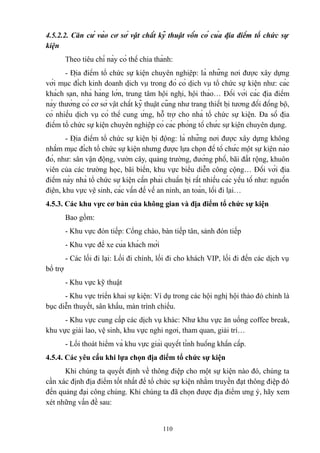 4.5.2.2. Căn cứ vào cơ sở vật chất kỹ thuật vốn có của địa điểm tổ chức sự
kiện
Theo tiêu chí này có thể chia thành:
- Địa điểm tổ chức sự kiện chuyên nghiệp: là những nơi được xây dựng
với mục đích kinh doanh dịch vụ trong đó có dịch vụ tổ chức sự kiện như: các
khách sạn, nhà hàng lớn, trung tâm hội nghị, hội thảo… Đối với các địa điểm
này thường có cơ sở vật chất kỹ thuật cũng như trang thiết bị tương đối đồng bộ,
có nhiều dịch vụ có thể cung ứng, hỗ trợ cho nhà tổ chức sự kiện. Đa số địa
điểm tổ chức sự kiện chuyên nghiệp có các phòng tổ chức sự kiện chuyên dụng.
- Địa điểm tổ chức sự kiện bị động: là những nơi được xây dựng không
nhằm mục đích tổ chức sự kiện nhưng được lựa chọn để tổ chức một sự kiện nào
đó, như: sân vận động, vườn cây, quảng trường, đường phố, bãi đất rộng, khuôn
viên của các trường học, bãi biển, khu vực biểu diễn công cộng… Đối với địa
điểm này nhà tổ chức sự kiện cần phải chuẩn bị rất nhiều các yếu tố như: nguồn
điện, khu vực vệ sinh, các vấn đề về an ninh, an toàn, lối đi lại…
4.5.3. Các khu vực cơ bản của không gian và địa điểm tổ chức sự kiện
Bao gồm:
- Khu vực đón tiếp: Cổng chào, bàn tiếp tân, sảnh đón tiếp
- Khu vực để xe của khách mời
- Các lối đi lại: Lối đi chính, lối đi cho khách VIP, lối đi đến các dịch vụ
bổ trợ
- Khu vực kỹ thuật
- Khu vực triển khai sự kiện: Ví dụ trong các hội nghị hội thảo đó chính là
bục diễn thuyết, sân khấu, màn trình chiếu.
- Khu vực cung cấp các dịch vụ khác: Như khu vực ăn uống coffee break,
khu vực giải lao, vệ sinh, khu vực nghỉ ngơi, tham quan, giải trí…
- Lối thoát hiểm và khu vực giải quyết tình huống khẩn cấp.
4.5.4. Các yêu cầu khi lựa chọn địa điểm tổ chức sự kiện
Khi chúng ta quyết định về thông điệp cho một sự kiện nào đó, chúng ta
cần xác định địa điểm tốt nhất để tổ chức sự kiện nhằm truyền đạt thông điệp đó
đến quảng đại công chúng. Khi chúng ta đã chọn được địa điểm ưng ý, hãy xem
xét những vấn đề sau:

110

 