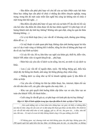 - Địa điểm cần phải phù hợp với chủ đề của sự kiện (Một cuộc hội thảo
khoa học chẳng hạn cần phải tổ chức ở những địa điểm chuyên nghiệp, trang
trọng; trong khi đó một cuộc triển lãm nghề thủ công lại không nên tổ chức ở
một trung tâm hội nghị…)
- Địa điểm cần phải phù hợp với quy mô của sự kiện (Ví dụ cần trả lời các
câu hỏi như: địa điểm đó chứa được tối đa bao nhiêu người? Có phù hợp với số
lượng khách mời dự tính hay không? Không nên quá chật, cũng ko quá dư thừa
khoảng không…)
- Có vị trị thích hợp (lưu ý các vấn đề về khoảng cách, đường giao thông,
điểm đỗ xe…)
- Có mỹ thuật và cảnh quan phù hợp, không chịu ảnh hưởng ngoại lai tiêu
cực (ví dụ ở một vùng có không khí ô nhiễm, tiếng ồn lớn sẽ không phù hợp với
đa số các loại hình sự kiện)
- Có các lối vào, lối ra, kho khu vực nghỉ của khán giả, thiết bị, diễn viên,
khách VIP, nhân viên và người khuyết tật… phù hợp.
- Đảm bảo các yêu cầu về dịch vụ ăn uống, lưu trú, an ninh và các dịch vụ
khác.
- Lưu ý các vấn đề về nguồn điện, nước. Hệ thống thông gió, điều hòa
nhiệt độ; hệ thống âm thanh, ánh sáng; hệ thống phòng cháy chữa cháy.
- Những dịch vụ cũng như sự hỗ từ doanh nghiệp quản lý địa điểm tổ
chức sự kiện
- Các yêu cầu về thông tin liên lạc (điện thoại, fax, internet, thậm chí các
chi tiết nhỏ như wifi, các giắc cắm nguồn cho máy tính…)
- Khu vực giải quyết tình huống khẩn cấp (khu vực sơ cứu, khu vực an
toàn cho khách VIP), lối thoát hiểm…
- Cuối cùng là vấn đề giá cả, có phù hợp với kinh phí dự trù hay không?
Hộp 4.4. Một số kinh nghiệm trong lựa chọn địa điểm tổ chức sự kiện ở Việt Nam
- …bên cạnh những việc cơ bản (như trên chẳng hạn- tác giả), tôi thấy có những điều
mà nhà tổ chức cũng rất cần xem xét và đặt nặng khi tham gia khảo sát địa điểm. Đó chính là
các vấn đề nhỏ nhặt nhất như vệ sinh, toilette, giữ xe, đổ rác, thu gom rác... ở đâu, như thế
nào, khi nào... Có một số event tôi thấy không thành công vì bỏ qua những yếu tố đó

- Về không gian: tuỳ chương trình mà tính không gian cho phù hợp, không gian cho
200 người ngồi hội nghị kiểu lớp học khác với không gian ăn tiệc, và càng khác xa không
111

 