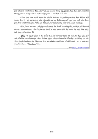 gian cho tiệc có khiêu vũ. Sau khi trừ đi các khoảng trống set up sân khấu, bàn ghế, bạn chia
không gian ra trung bình số mét vuông/người sẽ tiện tính toán hơn.
- Thời gian của người tham dự tại địa điểm đó có phù hợp với sự kiện không. Có
trường hợp tổ chức activation tại trường đại học mà không xem xét thời gian sinh viên đang
giai đoạn ôn thi nên nghỉ ở nhà nên dẫn đến phá sản chương trình vì ít khách tham dự.
- Chú ý cấu trúc của không gian để set up âm thanh ánh sáng cho phù hợp, có thể nhờ
supplier âm thanh hay chuyên gia âm thanh tư vấn, tránh việc âm thanh bị vang hay công
suất màn chiếu không đủ.
- Deal với người quản lý địa điểm: Khi nào mở máy lạnh, khi nào dọn tiệc, quá giờ
tính tiền làm sao, đem rượu và đồ ăn bên ngoài vào có tính thêm tiền phục vụ không, thủ tục
check in và check out cho hàng hoá đem vào và đem ra thế nào nếu không rõ ràng từ đầu sau
này chính bạn sẽ "ôm show" đó…
(Theo www.f-event.com.vn)

112

 