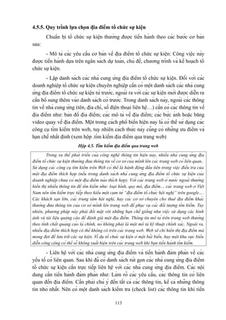 4.5.5. Quy trình lựa chọn địa điểm tổ chức sự kiện
Chuẩn bị tổ chức sự kiện thường được tiến hành theo các bước cơ bản
sau:
- Mô tả các yêu cầu cơ bản về địa điểm tổ chức sự kiện: Công việc này
được tiến hành dựa trên ngân sách dự toán, chủ đề, chương trình và kế hoạch tổ
chức sự kiện.
- Lập danh sách các nhà cung ứng địa điểm tổ chức sự kiện. Đối với các
doanh nghiệp tổ chức sự kiện chuyên nghiệp cần có một danh sách các nhà cung
ứng địa điểm tổ chức sự kiện từ trước, ngoài ra với các sự kiện mới được diễn ra
cần bổ sung thêm vào danh sách có trước. Trong danh sách này, ngoài các thông
tin về nhà cung ứng (tên, địa chỉ, số điện thoại liên hệ…) cần có các thông tin về
địa điểm như: bản đồ địa điểm; các mô tả về địa điểm; các bức ảnh hoặc băng
video quay về địa điểm. Một trong cách phổ biến hiện nay là có thể sử dụng các
công cụ tìm kiếm trên web, tuy nhiên cách thức này cũng có những ưu điểm và
hạn chế nhất định (xem hộp .tìm kiếm địa điểm qua trang web)
Hộp 4.5. Tìm kiếm địa điểm qua trang web
Trong xu thế phát triển của công nghệ thông tin hiện nay, nhiều nhà cung ứng địa
điểm tổ chức sự kiện thường đưa thông tin về cơ sở của mình lên các trang web có liên quan..
Sử dụng các công cụ tìm kiếm trên Web có thể là hành động đầu tiên trong việc điều tra của
một địa điểm thích hợp (nếu trong danh sách nhà cung ứng địa điểm tổ chức sự kiện của
doanh nghiệp chưa có một địa điểm nào thích hợp). Với các trang web ở nước ngoài thường
hiển thị nhiều thông tin để tìm kiếm như: loại hình, quy mô, địa điểm… các trang web ở Việt
Nam nên tìm kiếm trực tiếp theo kiểu một cụm từ “địa điểm tổ chức hội nghị” trên google….
Các khách sạn lớn, các trung tâm hội nghị, hay các cơ sở chuyên cho thuê địa điểm khác
thường đưa thông tin của cơ sở mình lên trang web để phục vụ các đối tượng tìm kiếm. Tuy
nhiên, phương pháp này phải đối mặt với những hạn chế giống như việc sử dụng các hình
ảnh và tài liệu quảng cáo để đánh giá một địa điểm. Thông tin mô tả trên trang web thường
theo tính chất quảng cáo là chính, nó không phải là một mô tả kỹ thuật chính xác. Ngoài ra,
nhiều địa điểm thích hợp có thể không có trên các trang web. Web sẽ chỉ hiển thị địa điểm mà
mong đợi để lưu trữ các sự kiện. Ví dụ tổ chức sự kiện ở một bãi biển, hay một khu vực biểu
diễn công cộng có thể sẽ không xuất hiện trên các trang web khi bạn tiến hành tìm kiếm.

- Liên hệ với các nhà cung ứng địa điểm và tiến hành đàm phán về các
yếu tố có liên quan. Sau khi đã có danh sách rút gọn các nhà cung ứng địa điểm
tổ chức sự kiện cần trực tiếp liên hệ với các nhà cung ứng địa điểm. Các nội
dung cần tiến hành đàm phán như: Làm rõ các yêu cầu, các thông tin có liên
quan đến địa điểm. Cần phải chú ý đến tất cả các thông tin, kể cả những thông
tin nhỏ nhất. Nên có một danh sách kiểm tra (check list) các thông tin khi tiến
113

 