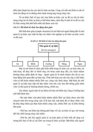 điều kiện thuận lợi cho các nhà tổ chức sự kiện. Cùng với mỗi mô hình cơ cấu tổ
chức lao động sẽ có những chức danh tương ứng trong công việc.
Từ sự khác biệt về quy mô, loại hình sự kiện, các sơ đồ cơ cấu tổ chức
trong công tác tổ chức sự kiện có thể khác nhau, dưới đây là một số sơ đồ cơ cấu
tổ chức mang tính phổ biến nhất cần được xem xét.
4.6.1.1. Mô hình tổ chức lao động đơn giản
Mô hình đơn giản (simple structure) là mô hình mà người đứng đầu là nhà
quản lý sự kiện, trực tiếp chỉ đạo các nhân viên nghiệp vụ tổ chức sự kiện. (xem
sơ đồ sau)
Sơ đồ 4.1. Mô hình tổ chức lao động đơn giản

Nhà quản lý sự kiện
(Event manager)

An

Bình

Cường

Dũng

Ngọc

Đây là mô hình tổ chức phổ biến nhất trong tổ chức các sự kiện nhỏ, nó
linh hoạt, dễ thay đổi và thích ứng với hoàn cảnh thay đổi, các trách nhiệm
thường được phân định rõ ràng - người quản lý là trách nhiệm cho tất cả các
hoạt động liên quan đến sự kiện này. Tính linh hoạt của cấu trúc này ở chỗ nhân
viên có thể kiêm nhiệm nhiều lĩnh vực, công việc khác nhau. Mặt khác do nhà
quản lý sự kiện trực tiếp chỉ đạo nhân viên nên việc trao đổi thông giữa nhân
viên và nhà quản lý thường nhanh chóng, chính xác.
Tuy nhiên, ngoài một số ưu điểm nói trên mô hình này cũng có những hạn
chế nhất định như:
- Do một nhân viên phải kiêm nhiệm nhiều lĩnh vực khác nhau, nên tính
chuyên môn hóa trong công việc sẽ bị hạn chế, mặt khác để có được nhân viên
đủ khả năng tham gia thực hiện nhiều công việc, nhiều lĩnh vực là điều không
đơn giản.
- Thứ hai, mô hình này không phù hợp với các sự kiện có quy mô tương
đối lớn, khối lượng công việc nhiều.
- Thứ ba, đòi hỏi người quản lý sự kiện phải có hiểu biết rất rộng (và
tương đối sâu) về tất cả các lĩnh vực trong tổ chức sự kiện. Mặt khác nếu người
115

 