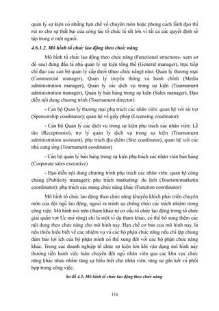 quản lý sự kiện có những hạn chế về chuyên môn hoặc phong cách lãnh đạo thì
rủi ro cho sự thất bại của công tác tổ chức là rất lớn vì tất cả các quyết định sẽ
tập trung ở một người.
4.6.1.2. Mô hình tổ chức lao động theo chức năng
Mô hình tổ chức lao động theo chức năng (Functional structures- xem sơ
đồ sau) đứng đầu là nhà quản lý sự kiện tổng thể (General manager), trực tiếp
chỉ đạo các cán bộ quản lý cấp dưới (theo chức năng) như: Quản lý thương mại
(Commercial manager), Quản lý truyền thông và hành chính (Media
administration manager), Quản lý các dịch vụ trong sự kiện (Tournament
administration manager), Quản lý bán hàng trong sự kiện (Sales manager), Đạo
diễn nội dung chương trình (Tournament director).
- Cán bộ Quản lý thương mại phụ trách các nhân viên: quan hệ với tài trợ
(Sponsorship coodinator); quan hệ về giấy phép (Licensing coodinator)
- Cán bộ Quản lý các dịch vụ trong sự kiện phụ trách các nhân viên: Lễ
tân (Receptionist), trợ lý quản lý dịch vụ trong sự kiện (Tournament
administration assistant), phụ trách địa điểm (Site coodinator), quan hệ với các
nhà cung ứng (Tournament coodinator)
- Cán bộ quản lý bán hàng trong sự kiện phụ trách các nhân viên bán hàng
(Corporate sales executive)
- Đạo diễn nội dung chương trình phụ trách các nhân viên: quan hệ công
chúng (Publicity manager); phụ trách marketing/ du lịch (Tourism/marketin
coordinator); phụ trách các mảng chức năng khác (Function coordinator)
Mô hình tổ chức lao động theo chức năng khuyến khích phát triển chuyên
môn của đội ngũ lao động, ngoài ra tránh sự chồng chéo các trách nhiệm trong
công việc. Mô hình nói trên (tham khảo từ cơ cấu tổ chức lao động trong tổ chức
giải quần vợt Úc mở rộng) chỉ là một ví dụ tham khảo, có thể bổ sung thêm các
nội dung theo chức năng cho mô hình này. Hạn chế cơ bản của mô hình này, là
nếu thiếu hiểu biết về các nhiệm vụ và các bộ phận chức năng nếu chỉ tập chung
đảm bảo lợi ích của bộ phận mình có thể xung đột với các bộ phận chức năng
khác. Trong các doanh nghiệp tổ chức sự kiện lớn khi vận dụng mô hình này
thường tiến hành việc luân chuyển đội ngũ nhân viên qua các khu vực chức
năng khác nhau nhằm tăng sự hiểu biết cho nhân viên, tăng sự gắn kết và phối
hợp trong công việc.
Sơ đồ 4.2: Mô hình tổ chức lao động theo chức năng

116

 