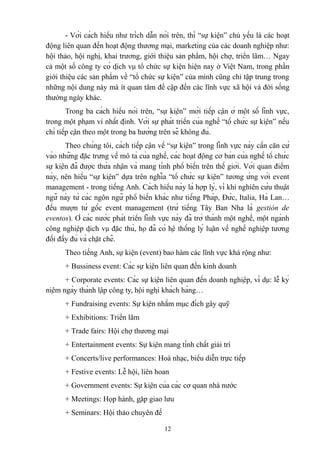 - Với cách hiểu như trích dẫn nói trên, thì “sự kiện” chủ yếu là các hoạt
động liên quan đến hoạt động thương mại, marketing của các doanh nghiệp như:
hội thảo, hội nghị, khai trương, giới thiệu sản phẩm, hội chợ, triển lãm… Ngay
cả một số công ty có dịch vụ tổ chức sự kiện hiện nay ở Việt Nam, trong phần
giới thiệu các sản phẩm về “tổ chức sự kiện” của mình cũng chỉ tập trung trong
những nội dung này mà ít quan tâm đề cập đến các lĩnh vực xã hội và đời sống
thường ngày khác.
Trong ba cách hiểu nói trên, “sự kiện” mới tiếp cận ở một số lĩnh vực,
trong một phạm vi nhất định. Với sự phát triển của nghề “tổ chức sự kiện” nếu
chỉ tiếp cận theo một trong ba hướng trên sẽ không đủ.
Theo chúng tôi, cách tiếp cận về “sự kiện” trong lĩnh vực này cần căn cứ
vào những đặc trưng về mô tả của nghề, các hoạt động cơ bản của nghề tổ chức
sự kiện đã được thừa nhận và mang tính phổ biến trên thế giới. Với quan điểm
này, nên hiểu “sự kiện” dựa trên nghĩa “tổ chức sự kiện” tương ứng với event
management - trong tiếng Anh. Cách hiểu này là hợp lý, vì khi nghiên cứu thuật
ngữ này từ các ngôn ngữ phổ biến khác như tiếng Pháp, Đức, Italia, Hà Lan…
đều mượn từ gốc event management (trừ tiếng Tây Ban Nha là gestión de
eventos). Ở các nước phát triển lĩnh vực này đã trở thành một nghề, một ngành
công nghiệp dịch vụ đặc thù, họ đã có hệ thống lý luận về nghề nghiệp tương
đối đầy đủ và chặt chẽ.
Theo tiếng Anh, sự kiện (event) bao hàm các lĩnh vực khá rộng như:
+ Bussiness event: Các sự kiện liên quan đến kinh doanh
+ Corporate events: Các sự kiện liên quan đến doanh nghiệp, ví dụ: lễ kỷ
niệm ngày thành lập công ty, hội nghị khách hàng…
+ Fundraising events: Sự kiện nhằm mục đích gây quỹ
+ Exhibitions: Triển lãm
+ Trade fairs: Hội chợ thương mại
+ Entertainment events: Sự kiện mang tính chất giải trí
+ Concerts/live performances: Hoà nhạc, biểu diễn trực tiếp
+ Festive events: Lễ hội, liên hoan
+ Government events: Sự kiện của các cơ quan nhà nước
+ Meetings: Họp hành, gặp giao lưu
+ Seminars: Hội thảo chuyên đề
12

 