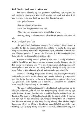 4.6.2. Các chức danh trong tổ chức sự kiện
Như trên đã trình bày, tùy theo quy mô và loại hình sự kiện cũng như mô
hình tổ chức lao động của sự kiện có thể có nhiều chức danh khác nhau. Khái
quát công việc có thể chia thành các nhóm chức danh cơ bản sau:
- Nhà quản lý sự kiện
- Các cán bộ quản lý trung gian
- Nhân viên tác nghiệp tổ chức sự kiện
- Nhân viên cung ứng các dịch vụ trong tổ chức sự kiện
Dưới đây, chúng ta sẽ xem xét một cách chi tiết hơn các chức danh nói
trên.
4.6.2.1. Nhà quản trị sự kiện
Nhà quản lý sự kiện (General manager/ Event manager): là người quản lý
cao nhất, đại diện cho doanh nghiệp tổ chức sự kiện, (và cả nhà đầu tư sự kiện
trong một sự kiện cụ thể) có trách nhiệm lập kế hoạch, điều hành, kiểm soát mọi
hoạt động của quá trình tổ chức sự kiện. Nhà quản lý sự kiện thường là người
thuộc biên chế của doanh nghiệp tổ chức sự kiện.
Trong đa số trường hợp nhà quản trị sự kiện chính là trưởng ban tổ chức
sự kiện. Tuy nhiên ở Việt Nam, trong một số trường hợp nhà đầu tư sự kiện chỉ
định trưởng ban tổ chức sự kiện với tư cach là người giám sát chung, mang tính
danh nghĩa khi triển khai sự kiện. Trong trường hợp này các công việc chính
trong tổ chức sự kiện vẫn thuộc về trách nhiệm của nhà quản trị sự kiện
Sau khi đã ký kết hợp đồng với nhà đầu tư sự kiện, doanh nghiệp tổ chức
sự kiện cần giao nhiệm vụ tiến hành sự kiện cho một nhà quản lý sự kiện thích
hợp. Mặc dù vẫn được sự tư vấn, hỗ trợ từ doanh nghiệp tổ chức sự kiện, nhưng
việc giao nhiệm vụ cho một nhà quản lý cụ thể là việc làm cần thiết để tiến hành
thành công các công việc trong tổ chức sự kiện.
Nhà quản lý sự kiện sẽ là người trực tiếp chịu trách nhiệm và tham gia lập
kế hoạch, điều hành, giám sát mọi hoạt động trong quy trình tổ chức sự kiện
nhằm đạt được các mục tiêu mà chủ đầu tư sự kiện cũng như nhà tổ chức sự kiện
đã đặt ra. Nhà quản lý sự kiện chính là đại diện cho doanh nghiệp tổ chức sự
kiện thực hiện các mục tiêu của sự kiện, vì vậy họ không chỉ có lên kế hoạch và
thực hiện mà còn tham gia xây dựng ý tưởng, chương trình, tổ chức truyền
thông, quan hệ với các đối tác… Họ phải có những hiểu biết và nghiệp vụ cơ
bản trong việc xây dựng chương trình, thiết kế sản xuất, âm thanh ánh sáng, viết
120

 
