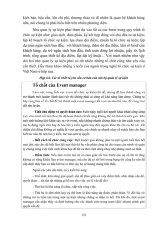 kịch bản, hậu cần, lên chi phí, thương thảo và dĩ nhiên là quan hệ khách hàng
nữa, nói chung là phải hiểu biết trên nhiều phương diện.
Nhà quản lý sự kiện phải tham dự vào tất cả các bước trong quy trình tổ
chức sự kiện như: giao dịch, đàm phán, ký kết hợp đồng với chủ đầu tư sự kiện;
lập kế hoạch tổ chức sự kiện; lựa chọn địa điểm; chuẩn bị tổ chức sự kiện; lập
dự toán ngân sách ban đầu; với khách hàng, thăm dò địa điểm, làm rõ brief của
khách hàng, dự trù ngân sách ban đầu, tính toán dòng lợi nhuận, giấy tờ, lịch
trình, tổng quan thiết kế địa điểm, lắp đặt kỹ thuật.... Với trách nhiệm như vậy
đòi hỏi nhà quản lý sự kiện phải có rất nhiều những tố chất cũng như yêu cầu
cần thiết. Hãy tham khảo những ý kiến của người trong nghề tổ chức sự kiện ở
Việt Nam ở hộp sau.
Hộp 4.6. Các tố chất và yêu cầu cơ bản của cán bộ quản lý sự kiện

Tố chất của Event manager
Làm việc trong lĩnh vực event (tổ chức sự kiện) thì dễ, nhưng để làm thành công và
trở thành một leader (lãnh đạo) tốt thì không phải ai cũng có khả năng làm được. Chúng ta
hãy cùng bàn về tố chất để trở thành một event manager tốt xem nó như thế nào, để cùng trau
dồi rèn luyện.
- Tính chủ động và quyết đoán cao: Suốt ngày ngồi đợi người khác phân công công
việc cho mình rồi làm theo thì dù hoàn thành rất tốt cũng không thể trở thành leader giỏi. Khi
một tình huống khó khăn xảy ra với event, nếu không nhanh chóng tháo vát tìm cách xoay sở,
mà bị động ngồi chờ hay đi hỏi hết ý kiến người này đến người khác thì chỉ có đổ vỡ. Tất
nhiên chủ động không có nghĩa là vượt quyền, mà chính sự nhanh nhạy sẽ mách bảo cho bạn
biết lúc nào thì nên hỏi ý kiến, lúc nào nên tự quyết.
- Biết cách tổ chức công việc: Một leader giỏi không phải là một người biết làm hết
mọi thứ, mà cho dù biết làm hết mọi thứ thì họ vẫn phân công lại cho team của mình và quản
lý chung công việc một cách khoa học để tất cả theo một dòng chảy nhẹ nhàng suôn sẻ nhất.
- Điềm tĩnh: Nếu làm event mà cứ có cảm giác rối bời trước các sự cố thì rõ ràng
không có năng khiếu làm event manager, mà cho dù có rối bời trong bụng thì cũng ko nên để
cấp dưới thấy bạn vò đầu bứt tai vì như vậy họ sẽ hoang mang tinh thần.
Ngoài các yêu cầu trên, có ý kiến bổ sung:
- Thứ nhất, khả năng giải quyết vấn đề (bao gồm cả việc điềm tĩnh, nhìn nhận vấn đề,
quyết đoán ... tất tần tật những gì hỗ trợ cho việc xử lý vấn đề đó)
- Thứ hai là khả năng tổ chức, xắp xếp công việc.
- Thứ ba là tầm nhìn hay cụ thể hơn là khả năng dự đoán, phán đoán. Vì đôi lúc có
những rủi ro tiềm tàn trong một sự kiện nhưng chẳng ai nhận ra hết. Thì khi đó, một event
manager cần nhận thấy và định hướng cho các thành viên trong team (đội/ nhóm) mình giải
quyết vấn đề.
121

 