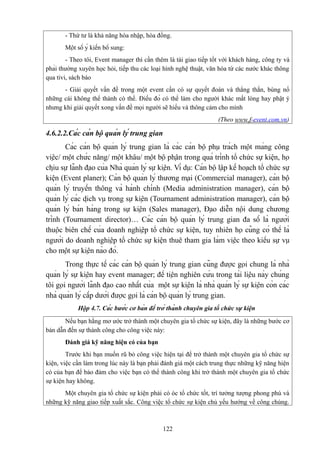 - Thứ tư là khả năng hòa nhập, hòa đồng.
Một số ý kiến bổ sung:
- Theo tôi, Event manager thì cần thêm là tài giao tiếp tốt với khách hàng, công ty và
phải thường xuyên học hỏi, tiếp thu các loại hình nghệ thuật, văn hóa từ các nước khác thông
qua tivi, sách báo
- Giải quyết vấn đề trong một event cần có sự quyết đoán và thẳng thắn, bùng nổ
những cái không thể thành có thể. Điều đó có thể làm cho người khác mất lòng hay phật ý
nhưng khi giải quyết xong vấn đề mọi người sẽ hiểu và thông cảm cho mình
(Theo www.f-event.com.vn)

4.6.2.2.Các cán bộ quản lý trung gian
Các cán bộ quản lý trung gian là các cán bộ phụ trách một mảng công
việc/ một chức năng/ một khâu/ một bộ phận trong quá trình tổ chức sự kiện, họ
chịu sự lãnh đạo của Nhà quản lý sự kiện. Ví dụ: Cán bộ lập kế hoạch tổ chức sự
kiện (Event planer); Cán bộ quản lý thương mại (Commercial manager), cán bộ
quản lý truyền thông và hành chính (Media administration manager), cán bộ
quản lý các dịch vụ trong sự kiện (Tournament administration manager), cán bộ
quản lý bán hàng trong sự kiện (Sales manager), Đạo diễn nội dung chương
trình (Tournament director)… Các cán bộ quản lý trung gian đa số là người
thuộc biên chế của doanh nghiệp tổ chức sự kiện, tuy nhiên họ cũng có thể là
người do doanh nghiệp tổ chức sự kiện thuê tham gia làm việc theo kiểu sự vụ
cho một sự kiện nào đó.
Trong thực tế các cán bộ quản lý trung gian cũng được gọi chung là nhà
quản lý sự kiện hay event manager; để tiện nghiên cứu trong tài liệu này chúng
tôi gọi người lãnh đạo cao nhất của một sự kiện là nhà quản lý sự kiện còn các
nhà quản lý cấp dưới được gọi là cán bộ quản lý trung gian.
Hộp 4.7. Các bước cơ bản để trở thành chuyên gia tổ chức sự kiện
Nếu bạn hằng mơ ước trở thành một chuyên gia tổ chức sự kiện, đây là những bước cơ
bản dẫn đến sự thành công cho công việc này:
Đánh giá kỹ năng hiện có của bạn
Trước khi bạn muốn rũ bỏ công việc hiện tại để trở thành một chuyên gia tổ chức sự
kiện, việc cần làm trong lúc này là bạn phải đánh giá một cách trung thực những kỹ năng hiện
có của bạn để bảo đảm cho việc bạn có thể thành công khi trở thành một chuyên gia tổ chức
sự kiện hay không.
Một chuyên gia tổ chức sự kiện phải có óc tổ chức tốt, trí tưởng tượng phong phú và
những kỹ năng giao tiếp xuất sắc. Công việc tổ chức sự kiện chủ yếu hướng về công chúng.

122

 