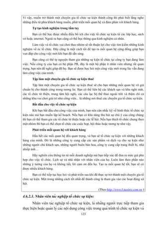 Vì vậy, muốn trở thành một chuyên gia tổ chức sự kiện thành công thì phải biết lắng nghe
những điều từ phía khách hàng muốn, phát triển mối quan hệ và đàm phán với khách hàng.
Tự tạo kinh nghiệm trong tầm tay
Bạn có thể học được nhiều điều bổ ích cho việc tổ chức sự kiện từ các lớp học, sách
vở hoặc internet. Ngoài ra bạn cũng có thể học thông qua kinh nghiệm cá nhân.
Làm việc và tổ chức vui chơi theo nhóm sẽ rất thuận lợi cho việc tìm kiếm những kinh
nghiệm về óc tổ chức. Đây cũng là một cách tốt để tạo ra mối quan hệ cộng đồng giúp bạn
vun đắp cho công việc mới khi bạn đã sẵn sàng.
Bạn cũng có thể tự nguyện tham gia những sự kiện tổ chức tại công ty bạn đang làm
việc. Nếu công ty của bạn có bộ phận PR, đây là một bộ phận ít nhân viên nhưng rất quan
trọng, bạn nên đề nghị giúp đỡ họ. Bạn sẽ được học hỏi một công việc mới trong lúc vẫn đang
làm công việc của mình.
Tập làm một chuyên gia tổ chức sự kiện thuê
Tập làm một chuyên gia tổ chức sự kiện thuê sẽ cho bạn những mối quan hệ vô giá
chuẩn bị cho thành công trong tương lai. Bạn có thể liên hệ các khách sạn và khu nghỉ mát,
các tổ chức từ thiện, trung tâm hội nghị, các câu lạc bộ thể thao ngoài trời và thậm chí cả
những khu vui chơi giải trí như công viên... là những nơi thuê các chuyên gia tổ chức sự kiện.
Bắt đầu cho việc tổ chức sự kiện
Khi bạn bắt đầu cho công việc của mình, bạn nên cân nhắc kỹ về hình thức tổ chức sự
kiện nào mà bạn muốn lập kế hoạch. Nếu bạn có khả năng thu hút sự chú ý của công chúng
thì bạn có thể tham gia các tổ chức từ thiện hoặc các lễ hội. Nếu bạn thích tổ chức chung theo
một nhóm thì bạn có thể chọn tổ chức các cuộc họp, hội thảo hoặc tương tự như vậy.
Phát triển mối quan hệ với khách hàng
Hầu hết các mối quan hệ đều quan trọng, và bạn sẽ tổ chức sự kiện với những khách
hàng của mình. Đó là những công ty cung cấp các sản phẩm và dịch vụ cho sự kiện như
những người chủ khách sạn, những người buôn bán hoa, công ty cung cấp trang thiết bị, nhà
nhiếp ảnh…
Hãy nghiên cứu thông tin từ mỗi doanh nghiệp mà bạn tiếp xúc để đưa ra mức giá phù
hợp cho việc tổ chức. Lịch sự và nhã nhặn với nhân viên của họ. Luôn làm theo phần nào
những ý tưởng của họ và không tiếc lời cảm ơn đến họ. Tạo ra mối quan hệ tốt, bạn sẽ có
được nhiều khách hàng.
Bạn có thể tiếp tục học hỏi và phát triển sau khi đã thực sự trở thành một chuyên gia tổ
chức sự kiện. Một trong những cách tốt nhất để thành công là tham gia vào các hoạt động xã
hội.
(Theo http://www3.tuoitre.com.vn )

4.6.2.3. Nhân viên tác nghiệp tổ chức sự kiện:
Nhân viên tác nghiệp tổ chức sự kiện, là những người trực tiếp tham gia
thực hiện hoặc quản lý các nội dung công việc trong quá trình tổ chức sự kiện và
123

 