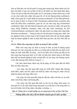 chịu sự lãnh đạo của cán bộ quản lý trung gian tương ứng, thuộc nhóm này tùy
theo loại hình và quy mô sự kiện có thể có rất nhiều các chức danh khác nhau.
Ví dụ với một sự kiện lớn (Giải quần vợt Úc mở rộng) có thuộc nhóm này có thể
có các chức danh như: nhân viên quan hệ với tài trợ (Sponsorship coodinator);
nhân viêcn quan hệ về giấy phép (Licensing coodinator); Lễ tân (Receptionist),
trợ lý quản lý dịch vụ trong sự kiện (Tournament administration assistant), phụ
trách địa điểm (Site coodinator), quan hệ với các nhà cung ứng (Tournament
coodinator); nhân viên bán hàng (Corporate sales executive); nhân viên quan hệ
công chúng (Publicity manager); nhân viên phụ trách marketing/ du lịch
(Tourism/marketin coordinator); nhân viên phụ trách các mảng chức năng khác
(Function coordinator)… Tương tự như các cán bộ quản lý trung gian, nhân viên
tác nghiệp tổ chức sự kiện cũng có thể là người thuộc biên chế của doanh nghiệp
hoặc do doanh nghiệp tổ chức sự kiện thuê tham gia làm việc theo tính chất sự
vụ.
4.6.2.4. Nhân viên cung ứng các dịch vụ trong tổ chức sự kiện
Nhân viên cung ứng các dịch vụ trong tổ chức sự kiện là những người
tham gia vào việc cung ứng các dịch vụ có trong một sự kiện như các dịch vụ kỹ
thuật, an ninh, trình diễn, ăn uống… đa số các nhân viên ở nhóm này đến từ các
nhà cung ứng trung gian dịch vụ tổ chức sự kiện (tuy nhiên cũng có thể thuộc
biên chế của doanh nghiệp tổ chức sự kiện đối với các công việc thường xuyên,
ví dụ: dẫn chương trình, thiết kế, trang trí…)
Các chức danh thuộc nhóm này rất đa dạng, nó liên quan đến rất nhiều
lĩnh vực khác nhau như:
- Các công việc liên quan đến trang trí, trình diễn: Người dẫn chương
trình (MC); nhân viên PG; nhân viên thiết kế, nhân viên trang trí; nhân viên kỹ
thuật âm thanh, ánh sáng; diễn viên…
- Các công việc liên quan đến công tác tiếp tân: nhân viên bảo vệ, an ninh;
nhân viên lễ tân; nhân viên hướng dẫn…
- Các công việc liên quan đến dịch vụ lưu trú, ăn uống, tham quan vui
chơi giải trí: là các chức danh trong từng dịch vụ cụ thể này (ví dụ trong dịch vụ
lưu trú là nhân viên lễ tân, nhân viên phục vụ buồng…)
Hộp 4.8. Những chia sẻ về nghề nghiệp của các chuyên gia tổ chức sự kiện ở Việt Nam

Những điểm cần chú ý để trở thành chuyên gia tổ chức sự kiện

124

 