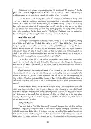 "Tôi đề cao sự tỉ mỉ, cẩn trọng đến từng tiểu tiết, sau đó mới đến ý tưởng...", ông Lê
Quốc Vinh - Chủ tịch HĐQT kiêm Giám đốc điều hành (CEO) Cty Lê Bros - phác họa ngắn
gọn kỹ năng cần có của một chuyên viên tổ chức sự kiện (Event Specialist).
Theo bà Phạm Thanh Hương, Phó Giám đốc công ty cổ phần truyền thông Kalei:
“..tổ chức sự kiện (event) là việc "đánh bóng" cho thương hiệu và sản phẩm thông qua những
sự kiện”. Còn bà Vũ Hoài Thu, Trưởng nhóm phụ trách khách hàng – Công ty Truyền thông
T&A - cho rằng, đây là cơ hội để doanh nghiệp gặp gỡ, trao đổi và giao lưu với bạn hàng,
đối tác, các cơ quan truyền thông, cơ quan công quyền, giúp thúc đẩy thông tin hai chiều và
tăng cường quan hệ có lợi cho doanh nghiệp... Tổ chức sự kiện là một nghề khá mới mẻ tại
VN và những năm gần đây đang phát triển với tốc độ hết sức nhanh chóng.
Nghệ nhân ghép hình
"Nhiều người cho rằng làm tổ chức sự kiện thì ý tưởng là cái quan trọng nhất, nhưng
tôi lại không nghĩ vậy", ông Lê Quốc Vinh - Chủ tịch HĐQT kiêm CEO Cty Lê Bros - một
trong những Cty tổ chức sự kiện lâu năm và có uy tín tại VN khẳng định như vậy. "Trải qua
khoảng 10 năm lăn lộn với công việc này, tôi mới tự đúc rút lại rằng: Một người giỏi về tổ
chức sự kiện trước tiên phải là người tỉ mẩn, chu đáo, biết chăm chút tới từng tiểu tiết. Đó
chính là thể hiện của sự chuyên nghiệp. Còn sự sáng tạo đương nhiên cũng là một yếu tố
không thể thiếu trong nghề này, nhưng tôi chỉ xếp ở vị trí thứ 2".
Với ông Vinh, công việc tổ chức sự kiện như một bức tranh của trò chơi ghép hình và
người chơi chỉ thành công khi ghép hoàn chỉnh bức tranh đó bằng hàng trăm, hàng ngàn
mẩu nhỏ chi tiết. Đẳng cấp của mỗi Cty thể hiện ở chính sự hoàn hảo trong từng tiểu tiết ở
mỗi event họ tổ chức.
Ông Vinh ví dụ: bình thường với người lễ tân của mỗi sự kiện, yêu cầu chỉ cần cao
ráo, xinh đẹp và biết nói năng một chút. Nhưng nếu chuyên nghiệp hơn, người ta sẽ phải để ý
xem cô Y. nên mặc gì, cách nói ra sao, điệu chào, cách bắt tay như thế nào cho phù hợp với
từng sự kiện... Ngoài ra, một người làm tổ chức sự kiện giỏi cũng không thể thiếu những tố
chất: năng động, kiên nhẫn, quan hệ tốt, có khả năng làm việc theo nhóm, có sức khỏe và sự
đam mê.
Bà Phạm Thanh Hương, Phó GĐ Cty CP truyền thông Kalei cùng chung quan điểm
và bổ sung thêm: Một chuyên viên tổ chức sự kiện cần phải có đầu óc tổ chức và biết cách
xoay xở và ứng phó trong mọi tình huống. Họ cần phải có "cái đầu, đôi tay, đôi vai và trái
tim". Cái đầu để có thể hoạch định, sắp đặt công việc hiệu quả. Có đôi tay sẽ làm được nhiều
công việc. Đôi vai để gánh vác áp lực công việc và đặc biệt, với trái tim nhiệt tình, bạn mới
tận tụy với công việc của mình.
Tự học từ thực tiễn
Theo nhận định bà Hoài Thu, hiện nay thị trường dịch vụ này đang nở rộ tuy nhiên có
khá nhiều Công ty hoạt động manh mún và thiếu chuyên nghiệp. Những sự kiện lớn hoặc có
tính chất quan trọng, khách hàng chỉ tin tưởng giao phó cho những Công ty chuyên nghiệp có
kinh nghiệm tổ chức, có khả năng phân tích hiệu quả của event để tiếp cận độc đáo nhất đến
khách hàng. Tuy nhiên, nhân sự tốt cho lĩnh vực này còn chưa nhiều. Cần thêm thời gian để
125

 