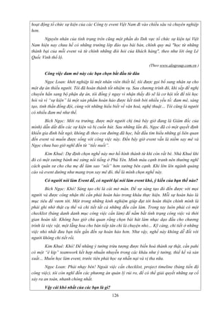 hoạt động tổ chức sự kiện của các Công ty event Việt Nam đi vào chiều sâu và chuyên nghiệp
hơn.
Nguyên nhân của tình trạng trên cũng một phần do lĩnh vực tổ chức sự kiện tại Việt
Nam hiện nay chưa hề có những trường lớp đào tạo bài bản, chính quy mà "học từ những
thành bại của mỗi event và từ chính những đòi hỏi của khách hàng", theo như lời ông Lê
Quốc Vinh thổ lộ.
(Theo www.alogroup.com.vn )

Công việc đam mê này các bạn chọn bắt đầu từ đâu
Ngọc Loan: khởi nghiệp là một nhân viên thiết kế, tôi được gọi bổ sung nhân sự cho
một dự án thiếu người. Tôi đã hoàn thành tốt nhiệm vụ. Sau chương trình đó, khi sếp đề nghị
chuyển hẳn sang bộ phận dự án, tôi đồng ý ngay vì nhận thấy đó sẽ là cơ hội tốt để tôi học
hỏi và vì “sự kiện” là một sản phẩm hoàn hảo được kết tinh bởi nhiều yếu tố: đam mê, sáng
tạo, tinh thần đồng đội, cùng với những hiểu biết về văn hoá, nghệ thuật… Tôi cũng là người
có nhiều đam mê như thế.
Bích Ngọc: Mới ra trường, được một người chị (mà bây giờ đang là Giám đốc của
mình) dẫn dắt đến các sự kiện và bị cuốn hút. Sau những lần đó, Ngọc đã có một quyết định
khiến gia đình bất ngờ, không đi theo con đường đã học, bắt đầu tìm hiểu những gì liên quan
đến event và muốn được sống với công việc này. Đến bây giờ event vẫn là niềm say mê và
Ngọc chưa bao giờ nghĩ đến từ “tiếc nuối”.
Kim Khuê: Dự định chọn nghề này mơ hồ hình thành từ khi còn rất bé. Nhà Khuê khi
đó có một xưởng bánh mè xửng nổi tiếng ở Phú Yên. Mình máu cạnh tranh nên thường nghĩ
cách quân sư cho cha mẹ để làm sao “nổi” hơn xưởng bên cạnh. Khi lớn lên ngành quảng
cáo và event dường như mang trọn say mê đó, thế là mình chọn nghề này.
Có người nói làm Event dễ, có người lại nói làm event khó, ý kiến của bạn thế nào?
Bích Ngọc: Khó! Sáng tạo chỉ là cái mở màn. Để sự sáng tạo đó đến được với mọi
người và được công nhận thì cần phải hoàn hào trong khâu thực hiện. Mỗi sự hoàn hảo là
mục tiêu để vươn tới. Một trong những kinh nghiệm giúp đạt tới hoàn thiện chính mình là
phải ghi nhớ thật cụ thể và chi tiết tất cả những đều cần làm. Trong tay luôn phải có một
checklist (bảng danh danh mục công việc cần làm) để nắm bắt tình trạng công việc và thời
gian hoàn tất. Không bao giờ chủ quan rằng chọn bài hát làm nhạc dạo đầu cho chương
trình là việc vặt, một lẵng hoa cho bàn tiếp tân chỉ là chuyện nhỏ… Kỹ càng, chi tiết ở những
việc nhỏ nhất đưa bạn tiến gần đến sự hoàn hảo hơn. Như vậy, nghề này không dễ đối với
người không chi tiết rồi.
Kim Khuê: Khó! Để nhũng ý tưởng trừu tượng được biến hoá thành sự thật, cần pahỉ
có một “ê kíp” teamwork kết hợp nhuần nhuyễn trong các khâu như ý tưởng, thiế kế và sản
xuất… Muốn học làm event, trước tiên phải học sự nhẫn nại và vị tha nữa.
Ngọc Loan: Phải nhạy bén! Ngoài việc cần checklist, project timeline (bảng tiến độ
công việc), tôi còn nghĩ đến các phương án quản lý rủi ro, để có thể giải quyết những sự cố
xảy ra an toàn, nhanh chóng nhất.
Vậy cái khó nhất của các bạn là gì?
126

 