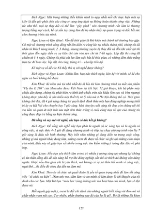 Bích Ngọc: Một trong những điều khiến mình lo ngại nhất mỗi khi thực hiện một sự
kiện là đến giờ phút chót các công ty cung ứng dịch vụ không hoàn thành công việc. Những
lúc như thế, mọi sự thay đổi có thể làm “gãy gánh” nên chương trình cần làm là thương
lượng bằng mọi cách, kể cả xắn tay cùng làm để họ nhận thấy sự quan trọng và dốc hết sức
cho chương trình của mình.
Ngọc Loan và Kim Khuê: Vấn đề thời gian là khó khăn mà chúnh tôi thường hay gặp.
Có một số chương trình cộng đồng rất lớn diễn ra cùng lúc tại nhiều thành phố, chúng tôi đã
nhận từ khách hàng trước 2, 3 tháng, nhưng thường xuyên bị thay đổi và đến khi chốt lại thì
thời gian đến ngày diễn ra sự kiện chỉ còn vỏn vẹn chỉ từ 7-10 ngày. Lắp đặt thi công đã
chiếm từ 3-4 ngày. Chúng tôi phải cật lực làm việc bất kể thời gian, có những đêm thức trắng
liên tục để làm việc, lắp đặt, thi công, trang trí… cho kịp tiến độ.
Kể một sự cố để các 8X thấy thú vị với nghề được không?
Bích Ngọc và Ngọc Loan: Nhiều lắm. bạn nào thích nghe, liên hệ với mình, sẽ kể cho
nghe cả buổi không hết được.
Kim Khuê: Kỉ niệm mà tôi nhớ nhất đó là lần tôi làm chương trình ra mắt sản phẩm
“Fly the E 280” của Mercedes Benz Việt Nam tại Hà Nội. 12 giờ khuya, khi bộ phận máy
chiếu dàn dựng, chúng tôi phát hiện ra hình ảnh chiếu trên sân khấu (5m cao và 16m ngang)
không được phủ đầy vì còn thiếu một thiết bị xử lý nhỏ mà ở Hà Nội không thể có. Thời gian
không chờ đợi, đã 4 giờ sáng chúng tôi quyết định đánh thức một bạn đồng nghiệp mang thiết
bị ấy ra Hà Nội cho chuyến bay 7 giờ sáng. Mọi chuyện cuối cùng tốt đẹp, còn chúng tôi thì
vui lắm và quên đi mệt mỏi sau một đêm thức trắng vì cuối cùng mọi nổ lực của chúng tôi
cũng được đáp trả bằng sự kiện thành công.
Đã sống và say mê với nghề, các bạn có đúc kết gì không?
Bích Ngọc: Để sống với nghề này bạn phải là người có óc sáng tạo và là người có
công việc, vì việc thức 4- 5 giờ để dựng chương trình và tiếp tục chạy chương trình vào lúc 7
giờ sáng là điều rất bình thường. Hãy biết nhìn những gì đang diễn ra trong cuộc sống,
những gì mà người khác đang làm, những event đã được tổ chức và ghi lại những cảm nhận
của mình, điều này sẽ giúp bạn rất nhiều trong việc tìm kiếm những ý tưởng độc đáo và phù
hợp.
Ngọc Loan: Nếu bạn yêu thích làm event, có nhiều ý tưởng sáng tạo nhưng lại không
có tin thần đồng đội để sẳn sàng hỗ trợ khi đồng nghiệp cần thì sở thích đó không còn đúng
nghĩa. Hoặc nếu đơn giản chỉ là yêu thích, mà không có sự xả thân hết mình vì công việc,
ngại khó…thì điều đó chưa đạt đến sự đam mê.
Kim Khuê: Theo óc tổ chức và quyết đoán là yếu tố quan trọng nhất để làm tốt công
việc “tổ chức sự kiện”. Dám ước mơ, dám làm và tin mình sẽ làm được là lời khuyên của tôi
dành cho các bạn. Một khi bạn “máu lửa”cùng những ước mơ hoài bảo của mình, bạn sẽ đạt
được nó.
Mỗi người góp một ý, event là đất chỉ dành cho những người biết sống với đam mê và
chấp nhận vượt núi cao. Tuy nhiên, phần thưởng sau đó của họ là gì?. Đó là những lời khen

127

 