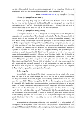 của khách hàng, sự hoài lòng của người tham dự đáng giá tốt của cộng đồng. Có phải họ là
những người luôn chạy theo những phần thưởng không mang hình vuông vức!
(Theo vietnammarcom.edu.vn truy cập ngày 21/07/2009)
Tổ chức sự kiện nghề làm dâu trăm họ
Nhanh nhạy, năng động, sáng tạo, có đầu óc tổ chức, biết cách xoay xở tình thế và
ứng phó trong mọi tình huống…, đó là những phẩm chất của những người làm công việc tổ
chức sự kiện (event). Nghề này - đang thu hút khá nhiều bạn trẻ - hiểu một cách nôm na là tổ
chức các hoạt động, sự kiện mang tính tiếp thị cho một đơn vị nào đó.
Tổ chức sự kiện nghề của những ý tưởng
"Ý tưởng là ưu tiên số 1" - đó là khẳng định của những ai làm event. Dự một lễ hội
hoặc quảng cáo sản phẩm, bạn sẽ được tham gia nhiều trò chơi độc đáo, bất ngờ bởi cách tổ
chức ấn tượng. Và bạn chợt trầm trồ: "ồ, công ty này sao mà nghĩ ra nhiều "chiêu độc" thế
nhỉ?". Chính những câu khen ngợi này là điểm giúp người tổ chức các sự kiện "ăn tiền" bởi
họ đã dày công suy nghĩ tìm ý tưởng để "dụ" khách hàng. Trong những năm gần đây, nhu cầu
giới thiệu sản phẩm, tổ chức tham quan nhà máy của các công ty, tập đoàn ngày càng lớn.
Nếu chỉ quảng cáo suông thì đơn điệu, kém hiệu quả. Muốn có được một chương trình event
"độc nhất vô nhị" phải qua nhiều giai đoạn khá công phu chứ không đơn giản như người ta
nhìn thấy bề ngoài. Yêu cầu lớn nhất đối với event là phải nắm rõ cơ cấu về sản phẩm mà
công ty định ra mắt khách hàng là gì? Đối tượng là ai? Địa điểm tổ chức? Sau đó, họ phải tự
đặt cho bản thân hàng nghìn câu hỏi cũng như tình huống có thể xảy ra để lên kế hoạch "tác
chiến". Không phải ngẫu nhiên khi người ta ví làm nghề event như làm dâu trăm họ. Một
thành viên trong khâu tổ chức "Những chiếc túi tài năng" của một công ty nước ngoài cho
biết: "Trong một thời gian ngắn phải thiết kế ra một chương trình khá hoàn hảo. Không chỉ
đơn thuần là mình "lồng" tên của công ty lên từng sản phẩm mà phải làm sao cho sản phẩm
ấy được "sống" trong sự chiêm ngưỡng của khách hàng"...
Áp lực công việc
Người tổ chức event không chỉ lên chi tiết chương trình, liên hệ với các công ty cần
thiết: ánh sáng, xe cộ, đặt tổ chức sự kiện, đón khách... mà còn liên hệ với các khách mời để
biết thông tin chính xác. Vất vả hơn, họ phải bám sát chương trình từ đầu đến cuối. N.C - một
nhân viên event thổ lộ: "Mọi thứ tưởng chừng đâu đã vào đấy nhưng thực sự không phải thế,
đó chỉ mới bắt đầu. Sau khi tiền trạm, bọn mình nhanh chóng thay đổi phương án và bám trụ
với nó. Thế nhưng, chỉ một chút ảnh hưởng của thời tiết cũng có thể bắt đầu lại từ con số 0".
N.C còn nói vui: "Thời tiết có thể nói là bạn mà cũng có thể trở thành kẻ thù của những
event". Chị Yến - một khách hàng cho biết: "Quả thật cách thức làm việc của họ mình không
chê vào đâu được. Các bạn ấy còn rất trẻ nhưng lại rất am hiểu, năng động, thay đổi tình thế
nhanh đến không ngờ. Đặc biệt là cách phục vụ của họ thật dễ thương và làm hài lòng mọi
người. Tôi còn được biết có bạn vì quá lo lắng cho tour của mình mà không dám tổ chức sự
kiện nữa".
Ngoài ảnh hưởng của thời tiết, nhân viên event phải chuẩn bị kỹ lưỡng mọi chi tiết
chương trình. Th.H - một nhân viên tổ chức event ở Hà Nội cho biết: "Bọn mình vừa tổ chức
trao giải “Những chuyện lạ Việt Nam”. Do không thống nhất về giấy tờ, giờ giấc biểu diễn
128

 