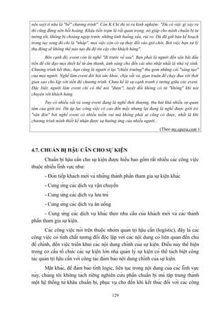 nên suýt tí nữa là "bể" chương trình". Còn K.Chi thì tỏ ra kinh nghiệm: "Dù có việc gì xảy ra
thì cũng đừng nên hốt hoảng. Khâu tiền trạm là rất quan trọng, nó giúp cho mình chuẩn bị tư
tưởng tốt, không bị choáng ngợp trước những tình huống xấu, rủi ro. Dù đã giữ bản kế hoạch
trong tay song đó chỉ là "nháp", mọi việc còn có sự thay đổi vào giờ chót. Bởi việc bạn xử lý
thụ động sẽ không thể nào tạo đủ độ tin cậy cho khách hàng".
Bên cạnh đó, event còn là nghề "đi trước về sau". Bạn phải là người đến sân bãi đầu
tiên để chỉ đạo mọi thiết kế từ âm thanh, ánh sáng cho đến cái nhỏ nhặt nhất là nhà vệ sinh.
Chương trình kết thúc, bạn cũng là người ở lại "chiến trường" thu gom những cái "sáng tạo"
của mọi người. Nghề làm event đòi hỏi sức khỏe, chịu vất vả, gian truân để chạy đua với thời
gian sao cho kịp với tiến độ chương trình. Chưa kể là sự cạnh tranh ý tưởng giữa các event.
Đặc biệt, người làm event chỉ có thể nói "được", tuyệt đối không có từ "không" khi nói
chuyện với khách hàng.
Tuy có nhiều vất vả song event đang là nghề thời thượng, thu hút khá nhiều sự quan
tâm của giới trẻ. Dù áp lực công việc có cao đến mấy nhưng lại đang là nghề được giới trẻ
"săn đón" bởi nghề event có nhiều niềm vui mà không phải ai cũng có được, nhất là khi
chương trình mình thiết kế nhận được sự hưởng ứng của nhiều người...
(Theo my.opera.com )

4.7. CHUẨN BỊ HẬU CẦN CHO SỰ KIỆN
Chuẩn bị hậu cần cho sự kiện được hiểu bao gồm rất nhiều các công việc
thuộc nhiều lĩnh vực như:
- Đón tiếp khách mời và những thành phần tham gia sự kiện khác
- Cung ứng các dịch vụ vận chuyển
- Cung ứng các dịch vụ lưu trú
- Cung ứng các dịch vụ ăn uống
- Cung ứng các dịch vụ khác theo nhu cầu của khách mời và các thành
phần tham gia sự kiện.
Các công việc nói trên thuộc nhóm quản trị hậu cần (logistic), đây là các
công việc có tính chất tương đối độc lập với các nội dung có liên quan đến chủ
đề chính, đến việc triển khai các nội dung chính của sự kiện. Điều này thể hiện
trong cơ cấu tổ chức các sự kiện lớn nhà quản lý sự kiện có thể tách biệt công
tác quản trị hậu cần với công tác đảm bảo nội dung chính của sự kiện.
Mặt khác, để đảm bảo tính logic, liên tục trong nội dung của các lĩnh vực
này, chúng tôi không tách riêng nghiên cứu phần chuẩn bị mà tập trung thành
một hệ thống từ khâu chuẩn bị, phục vụ cho đến khi kết thúc đối với các công
129

 