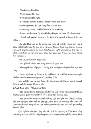 + Workshops: Bán hàng
+ Conferences: Hội thảo
+ Conventions: Hội nghị
+ Social and cultural events: Sự kiện về văn hoá, xã hội
+ Sporting events: Sự kiện trong lĩnh vực thể thao
+ Marketing events: Sự kiện liên quan tới marketing
+ Promotional events: Sự kiện kết hợp khuyến mãi, xúc tiến thương mại
+ Brand and product launches: Sự kiện liên quan đến thương hiệu, sản
phẩm…
Như vậy, khái quát có thể chỉ ra khái niệm về sự kiện (trong lĩnh vực tổ
chức sự kiện) như sau: Sự kiện đó là các hoạt động xã hội trong lĩnh vực thương
mại, kinh doanh, giải trí, thể thao, hội thảo, hội nghị, giao tiếp xã hội, các trò
chơi cộng đồng, và các hoạt động khác liên quan đến lễ hội, văn hóa, phong
tục- tập quán…
Như vậy sự kiện cần được hiểu:
- Bao gồm tất cả các hoạt động như đã đề cập ở trên.
- Không giới hạn về phạm vi không gian, thời gian cũng như lĩnh vực hoạt
động.
- Nó có nghĩa tương đương với ý nghĩa của từ sự kiện (event) trong nghề
tổ chức sự kiện (event management) của tiếng Anh.
Việc nghiên cứu các nội dung tiếp theo trong tài liệu này dựa trên cách
hiểu về sự kiện như đã đề cập ở trên.
1.1.1.2. Khái niệm về tổ chức sự kiện
Theo quan điểm về hoạt động tổ chức sự kiện (event management) là các
hoạt động liên quan đến việc thiết kế, tổ chức thực hiện sự kiện.
Theo quan điểm kinh doanh tổ chức sự kiện bao gồm một số hoặc toàn bộ
các hoạt động từ việc thiết kế (design), triển khai (execusion) đến kiểm soát
(control) các hoạt động của sự kiện nhằm đạt được các mục tiêu nhất định mà sự
kiện đã đề ra.
Qua nghiên cứu hoạt động tổ chức sự kiện hiện nay ở Việt Nam, cũng
thấy rằng tổ chức sự kiện cũng bao gồm các hoạt động như nghiên cứu sự kiện;

13

 
