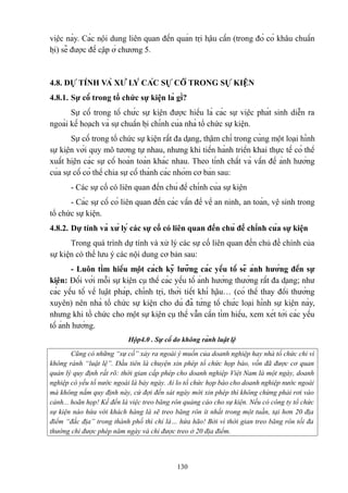 việc này. Các nội dung liên quan đến quản trị hậu cần (trong đó có khâu chuẩn
bị) sẽ được đề cập ở chương 5.

4.8. DỰ TÍNH VÀ XỬ LÝ CÁC SỰ CỐ TRONG SỰ KIỆN
4.8.1. Sự cố trong tổ chức sự kiện là gì?
Sự cố trong tổ chức sự kiện được hiểu là các sự việc phát sinh diễn ra
ngoài kế hoạch và sự chuẩn bị chính của nhà tổ chức sự kiện.
Sự cố trong tổ chức sự kiện rất đa dạng, thậm chí trong cùng một loại hình
sự kiện với quy mô tương tự nhau, nhưng khi tiến hành triển khai thực tế có thể
xuất hiện các sự cố hoàn toàn khác nhau. Theo tính chất và vấn đề ảnh hưởng
của sự cố có thể chia sự cố thành các nhóm cơ bản sau:
- Các sự cố có liên quan đến chủ đề chính của sự kiện
- Các sự cố có liên quan đến các vấn đề về an ninh, an toàn, vệ sinh trong
tổ chức sự kiện.
4.8.2. Dự tính và xử lý các sự cố có liên quan đến chủ đề chính của sự kiện
Trong quá trình dự tính và xử lý các sự cố liên quan đến chủ đề chính của
sự kiện có thể lưu ý các nội dung cơ bản sau:
- Luôn tìm hiểu một cách kỹ lưỡng các yếu tố sẽ ảnh hưởng đến sự
kiện: Đối với mỗi sự kiện cụ thể các yếu tố ảnh hưởng thường rất đa dạng; như
các yếu tố về luật pháp, chính trị, thời tiết khí hậu… (có thể thay đổi thường
xuyên) nên nhà tổ chức sự kiện cho dù đã từng tổ chức loại hình sự kiện này,
nhưng khi tổ chức cho một sự kiện cụ thể vẫn cần tìm hiểu, xem xét tới các yếu
tố ảnh hưởng.
Hộp4.0 . Sự cố do không rành luật lệ
Cũng có những “sự cố” xảy ra ngoài ý muốn của doanh nghiệp hay nhà tổ chức chỉ vì
không rành “luật lệ”. Đầu tiên là chuyện xin phép tổ chức họp báo, vốn đã được cơ quan
quản lý quy định rất rõ: thời gian cấp phép cho doanh nghiệp Việt Nam là một ngày, doanh
nghiệp có yếu tố nước ngoài là bảy ngày. Ai lo tổ chức họp báo cho doanh nghiệp nước ngoài
mà không nắm quy định này, cứ đợi đến sát ngày mới xin phép thì không chừng phải rơi vào
cảnh... hoãn họp! Kế đến là việc treo băng rôn quảng cáo cho sự kiện. Nếu có công ty tổ chức
sự kiện nào hứa với khách hàng là sẽ treo băng rôn ít nhất trong một tuần, tại hơn 20 địa
điểm “đắc địa” trong thành phố thì chỉ là… hứa hão! Bởi vì thời gian treo băng rôn tối đa
thường chỉ được phép năm ngày và chỉ được treo ở 20 địa điểm.

130

 