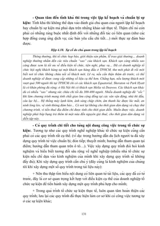- Quan tâm đến tính khả thi trong việc lập kế hoạch và chuẩn bị sự
kiện: Tính khả thi không thể dựa vào đánh giá chủ quan của người lập kế hoạch
hay chuẩn bị sự kiện mà phải dựa trên những khảo sát thực tế. Thậm chí nó còn
phải có những ràng buộc nhất định đối với những đối tác có liên quan (như các
hợp đồng cung ứng dịch vụ; các bản yêu cầu chi tiết…) mới thực sự đảm bảo
được.
Hộp 4.10. Sự cố do chủ quan trong lập kế hoạch
Thông thường, khi tổ chức họp báo, giới thiệu sản phẩm, lễ trao giải thưởng… doanh
nghiệp thường nhắm đến các tiêu chuẩn “sao” của khách sạn. Khách sạn càng nhiều sao
càng được xem là tối ưu về điều kiện tổ chức, tiện nghi, phục vụ… Đã có doanh nghiệp tổ
chức hội nghị khách hàng tại một khách sạn hàng đầu ở TPHCM, thư mời phát đi rồi mới
biết nơi tổ chức không chứa nổi số khách mời. Lẽ ra, nếu cẩn thận thăm dò trước, có thể
doanh nghiệp sẽ được cung cấp những số liệu cụ thể hơn. Chẳng hạn, nếu lượng khách mời
vượt quá 500 người thì tại TPHCM chỉ có các khách sạn Equatorial, Sheraton và Park Hyatt
là có khán phòng đủ rộng; ở Hà Nội thì có khách sạn Melia và Deawoo. Các khách sạn khác
dù có nhiều “sao” nhưng sức chứa chỉ tối đa 300-400 người. Nhiều doanh nghiệp đã “sốc”
khi làm chương trình mang tính chất giao lưu cộng đồng tại các sân vận động, nhà thi đấu,
câu lạc bộ… Hệ thống máy lạnh kém, ánh sáng chập chờn, âm thanh lúc được lúc mất, an
ninh lỏng lẻo, vệ sinh không đảm bảo… Có nơi lại không cho thời gian dàn dựng và chạy thử
chương trình, vì tiền thuê địa điểm chỉ được tính cho thời gian diễn. Muốn được việc, doanh
nghiệp phải bóp bụng trả thêm từ một nửa đến nguyên giá thuê, cho thời gian dàn dựng và
diễn tập này.

- Có quy trình chi tiết cho từng nội dung công việc trong tổ chức sự
kiện:. Tương tự như các quy trình nghề nghiệp khác tổ chức sự kiện cũng cần
phải có các quy trình rất cụ thể. (ví dụ: trong hướng dẫn du lịch người ta đã xây
dựng quy trình từ việc chuẩn bị; đón tiếp; thuyết minh; hướng dẫn tham quan tại
điểm; hướng dẫn tham quan trên ô tô…). Việc xây dựng quy trình đòi hỏi kinh
nghiệm và hiểu biết tương đối sâu rộng về nghề nghiệp (nhiều nhà tổ chức sự
kiện nếu chỉ dựa vào kinh nghiệm cùa mình khi xây dựng quy trình sẽ không
đầy đủ); Khi xây dựng quy trình cần chú ý (đây cũng là kinh nghiệm của chúng
tôi khi xây dựng một số quy trình trong tài liệu này):
+ Nên thu thập tìm hiểu nội dung có liên quan từ tài liệu, các quy đã có từ
trước, đây là cơ sở quan trọng kết hợp với điều kiện cụ thể của doanh nghiệp tổ
chức sự kiện để tiến hành xây dựng một quy trình phù hợp cho mình;
+ Trong quá trình tổ chức sự kiện thực tế, luôn quan tâm hoàn thiện các
quy trình; lưu lại các quy trình đã thực hiện làm cơ sở khi có công việc tương tự
ở các sự kiện khác;
131

 