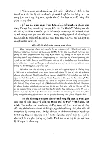 + Với các công việc chưa có quy trình trước (và không có nhiều tài liệu
tham khảo), cần liên hệ với các chuyên gia có kinh nghiệm; tìm thông tin ở trên
mạng (qua các trang tiếng nước ngoài), nên tổ chức họp nhóm để thống nhất,
góp ý về quy trình.
- Với các nội dung quan trọng luôn có các kế hoạch dự phòng song
song: Các nội dung quan trọng trong sự kiện như đón khách VIP chẳng hạn, nhà
tổ chức sự kiện luôn tính đến việc có thể do một biến cố đặc biệt nào đó, khách
có thể không tham gia hoặc đến muộn… trong trường hợp đó đã có những kế
hoạch khác dự phòng (ví dụ cho một hoạt động khác xen vào, hay đôn một nội
dung khác lên trước…).
Hộp.4.11. Sự cố do thiếu phương án dự phòng
Theo ý tưởng của nhà tổ chức sự kiện. Để tạo sự bất ngờ tất cả khách mời, trước giờ
khai mạc sẽ bịt mắt bằng một dãy băng. Sau khi MC đọc lời khai mạc, khách bước vào gian
phòng đã được dựng như cảnh thủy cung. Kịch bản là vậy, nhưng sau lời tuyên bố, đoàn
khách bị bịt mắt rồng rắn kéo nhau vào gian phòng thì… cúp điện. Sự cố mất điện không phải
1 phút mà tới 5 phút. Ông chủ người Singapore giận tím tái vì tin dị đoan, còn đơn vị tổ chức
event nháo nhào vì sự cố quá bất ngờ… Lần đó, công ty tổ chức event xem như phá sản mọi ý
tưởng. Và đây không phải là sự cố cá biệt!
Một nhân viên của một công ty event (có vốn nước ngoài) ở quận 1 kể rằng tháng
8.2004 công ty nhận thầu một event mang tầm cỡ quốc gia tại Hà Nội. M., phụ trách tổ chức
chương trình cho biết: "Sự kiện này diễn ra ba ngày tại Hà Nội. Ngày thứ nhất, máy lạnh hư.
Ngày thứ hai, đơn vị cho thuê mặt bằng báo là đang sửa và đến ngày thứ ba mới xong". Nhà
tổ chức than phiền đơn vị thi công dịch vụ. Đơn vị thi công dịch vụ đành trông chờ vào đơn vị
cho thuê mặt bằng, vì trên nguyên tắc về kỹ thuật điện phải do đơn vị cho thuê mặt bằng quản
lý. Nhưng đau hơn, khi thanh toán hoá đơn thì tiền máy lạnh vẫn… tính đủ. Chuyện thiệt hại
do hai ngày hư hỏng và sửa chữa máy lạnh bị đơn vị cho thuê mặt bằng… quên! M. nói: "ở
Hà Nội hiện nay, duy nhất địa điểm của họ có sức chứa lớn nên chúng tôi muốn than phiền
cũng không dám, vì sợ gây ồn ào thì lần sau quay lại họ không chịu ký hợp đồng cho thuê…".

- Với các nội dung liên quan đến các nhà cung cấp dịch vụ trung gian
cần phải có thỏa thuận và kiểm tra thống nhất từ trước về thời gian, lịch
trình: Nhà tổ chức sự kiện thường bị động trong việc kiểm soát một số công
việc này, ví dụ như các vấn đề về diễn giả, người dẫn chương trình, diễn viên nổi
tiếng tham dự chương trình… Để hạn chế các sự cố thuộc nhóm này, ngoài việc
ký kết hợp đồng với nội dung chi tiết (hoặc có phụ lục chi tiết kèm theo), nhà tổ
chức sự kiện còn phải thường xuyên đôn đốc, kiểm tra và duy trì các mối quan
hệ hiệu quả với nhóm này.

132

 