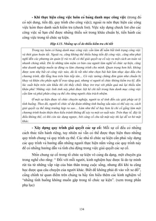 - Khi thực hiện công việc luôn có bảng danh mục công việc (trong đó
có nội dung, tiến độ, quy trình cho công việc); ngoài ra nên thực hiện các công
việc kèm theo danh sách kiểm tra (check list). Việc xây dựng check list cho các
công việc sẽ hạn chế được những thiếu sót trong khâu chuẩn bị, tiến hành các
công việc trong tổ chức sự kiện.
Hộp 4.13. Những sự cố do thiếu kiểm tra chi tiết
Trong tay luôn có bảng danh mục công việc cần làm để nắm bắt tình trạng công việc
và thời gian hoàn tất. Ngoài ra, cũng không thể thiếu bảng tiến độ công việc, cũng như phải
nghĩ đến các phương án quản lý rủi ro để có thể giải quyết sự cố xảy ra một cách an toàn và
nhanh chóng nhất. Đó là những tâm niệm cơ bản của người làm nghề tổ chức sự kiện, cũng
như doanh nghiệp muốn tự đứng ra làm chương trình cho mình. Quan trọng hơn hết, không
được xem nhẹ bất cứ công việc nào, dù là rất nhỏ như chọn bài hát làm nhạc dạo đầu cho
chương trình, đặt lẵng hoa trên bàn tiếp tân… Có việc tưởng chừng đơn giản như chuẩn bị
khay và khăn cho phần nghi lễ trao tặng quà, nhưng vì người tổ chức không kiểm tra kỹ, đến
lúc xuất hiện trên sân khấu thì chỉ thấy chiếc khay trơ trụi với phần quà mà lại thiếu tấm
khăn phủ! Những việc linh tinh này phải được liệt kê chi tiết trong bản danh mục công việc
cần làm và phải phân công cụ thể cho từng người chịu trách nhiệm.
Ở một sự kiện được tổ chức chuyên nghiệp, người ta sẽ tính đến các giải pháp xử lý
tình huống. Theo đó, người tổ chức sẽ dự đoán những tình huống xấu nào có thể xảy ra, cách
giải quyết cụ thể từng trường hợp ra sao… Làm như thế sẽ hay hơn là chỉ cố gắng làm một
chương trình hoàn thiện theo kiểu tránh không để xảy ra một sơ suất nào. Trên thực tế, đây là
điều không thể, có khi còn tác dụng ngược, bởi càng cố chu tất mặt này thì lại dễ sơ hở mặt
khác.

- Xây dựng quy trình giải quyết các sự cố: Mỗi sự cố đều có những
cách thức tiến hành riêng, tuy nhiên nó vẫn có thể được thực hiện theo những
quy trình chung và quy trình cụ thể. Các nhà tổ chức sự kiện cần phải xây dựng
các quy trình và hướng dẫn những người thực hiện nắm vững các quy trình này
để có những hướng dẫn và tính chủ động trong việc giải quyết các sự cố.
Nhìn chung sự cố trong tổ chức sự kiện vô cùng đa dạng, một chuyên gia
trong nghề cho rằng: “ Đối với mỗi người, kinh nghiệm học được là do tự mình
rút tỉa từ những vấp váp của bản thân trong cuộc sống, nhưng đôi khi ta cũng
học được qua câu chuyện của người khác. Biết để không phải đi vào vết xe đổ”,
cũng chính từ quan điểm trên chúng ta hãy tìm hiểu thêm các kinh nghiệm về
“những tình huống không muốn gặp trong tổ chức sự kiện”. (xem trong phần
phụ lục)

134

 
