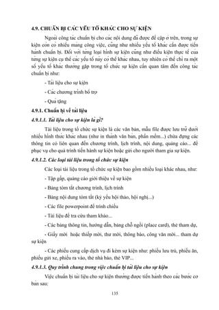 4.9. CHUẨN BỊ CÁC YẾU TỐ KHÁC CHO SỰ KIỆN
Ngoài công tác chuẩn bị cho các nội dung đã được đề cập ở trên, trong sự
kiện còn có nhiều mảng công việc, cũng như nhiều yếu tố khác cần được tiến
hành chuẩn bị. Đối với từng loại hình sự kiện cũng như điều kiện thực tế của
từng sự kiện cụ thể các yếu tố này có thể khác nhau, tuy nhiên có thể chỉ ra một
số yếu tố khác thường gặp trong tổ chức sự kiện cần quan tâm đến công tác
chuẩn bị như:
- Tài liệu cho sự kiện
- Các chương trình bổ trợ
- Quà tặng
4.9.1. Chuẩn bị về tài liệu
4.9.1.1. Tài liệu cho sự kiện là gì?
Tài liệu trong tổ chức sự kiện là các văn bản, mẫu file được lưu trữ dưới
nhiều hình thức khác nhau (như in thành văn bản, phần mềm...) chứa đựng các
thông tin có liên quan đến chương trình, lịch trình, nội dung, quảng cáo... để
phục vụ cho quá trình tiến hành sự kiện hoặc gửi cho người tham gia sự kiện.
4.9.1.2. Các loại tài liệu trong tổ chức sự kiện
Các loại tài liệu trong tổ chức sự kiện bao gồm nhiều loại khác nhau, như:
- Tập gấp, quảng cáo giới thiệu về sự kiện
- Bảng tóm tắt chương trình, lịch trình
- Bảng nội dung tóm tắt (kỷ yếu hội thảo, hội nghị...)
- Các file powerpoint để trình chiếu
- Tài liệu để tra cứu tham khảo...
- Các bảng thông tin, hướng dẫn, bảng chỗ ngồi (place card), thẻ tham dự,
- Giấy mời hoặc thiếp mời, thư mời, thông báo, công văn mời... tham dự
sự kiện
- Các phiếu cung cấp dịch vụ đi kèm sự kiện như: phiếu lưu trú, phiếu ăn,
phiếu gửi xe, phiếu ra vào, thẻ nhà báo, thẻ VIP...
4.9.1.3. Quy trình chung trong việc chuẩn bị tài liệu cho sự kiện
Việc chuẩn bị tài liệu cho sự kiện thường được tiến hành theo các bước cơ
bản sau:
135

 