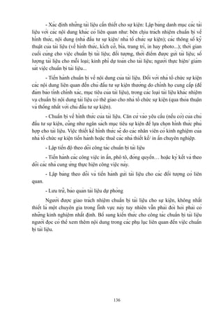 - Xác định những tài liệu cần thiết cho sự kiện: Lập bảng danh mục các tài
liệu với các nội dung khác có liên quan như: bên chịu trách nhiệm chuẩn bị về
hình thức, nội dung (nhà đầu tư sự kiện/ nhà tổ chức sự kiện); các thông số kỹ
thuật của tài liệu (về hình thức, kích cỡ, bìa, trang trí, in hay photo...); thời gian
cuối cùng cho việc chuẩn bị tài liệu; đối tượng, thời điểm được gửi tài liệu; số
lượng tài liệu cho mỗi loại; kinh phí dự toán cho tài liệu; người thực hiện/ giám
sát việc chuẩn bị tài liệu...
- Tiến hành chuẩn bị về nội dung của tài liệu. Đối với nhà tổ chức sự kiện
các nội dung liên quan đến chủ đầu tư sự kiện thường do chính họ cung cấp (để
đảm bảo tính chính xác, mục tiêu của tài liệu), trong các loại tài liệu khác nhiệm
vụ chuẩn bị nội dung tài liệu có thê giao cho nhà tổ chức sự kiện (qua thỏa thuận
và thống nhất với chủ đầu tư sự kiện).
- Chuẩn bị về hình thức của tài liệu. Căn cứ vào yêu cầu (nếu có) của chủ
đầu tư sự kiện, cũng như ngân sách mục tiêu sự kiện để lựa chọn hình thức phù
hợp cho tài liệu. Việc thiết kế hình thức sẽ do các nhân viên có kinh nghiệm của
nhà tổ chức sự kiện tiến hành hoặc thuê các nhà thiết kế/ in ấn chuyên nghiệp.
- Lập tiến độ theo dõi công tác chuẩn bị tài liệu
- Tiến hành các công việc in ấn, phô tô, đóng quyển… hoặc ký kết và theo
dõi các nhà cung ứng thực hiện công việc này.
- Lập bảng theo dõi và tiến hành gửi tài liệu cho các đối tượng có liên
quan.
- Lưu trữ, bảo quản tài liệu dự phòng
Người được giao trách nhiệm chuẩn bị tài liệu cho sự kiện, không nhất
thiết là một chuyên gia trong lĩnh vực này tuy nhiên vẫn phải đòi hỏi phải có
những kinh nghiệm nhất định. Bổ sung kiến thức cho công tác chuẩn bị tài liệu
người đọc có thể xem thêm nội dung trong các phụ lục liên quan đến việc chuẩn
bị tài liệu.

136

 