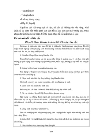 - Tính thẩm mỹ
- Tính phù hợp
- Lịch sự, trang trọng
- Đầy đủ, hợp lý
Ngoài ra đối với từng loại tài liệu, nó còn có những yêu cầu riêng. Nhà
quản lý sự kiện cần phải quan tâm đến tất cả các yêu cầu này trong quá trình
chuẩn bị tài liệu cho sự kiện. Có thể tham khảo từ các điểm lưu ý sau:
Các yêu cầu đối với tập gấp
Hộp 4.15. Những điểm cần lưu ý khi thiết kế brochure (tập gấp)
Brochure là một cuốn cẩm nang bỏ túi, là một cuốn Catalogue gọn gàng trong đó giới
thiệu doanh nghiệp và hoạt động kinh doanh cũng như các chiêu PR của bạn đến khách hàng
một cách thu hút, đa dạng và hiệu quả.
1. Đặt câu thông điệp ở trang bìa đầu tiên.
Trang bìa brochure đóng vai trò giống như dòng tít quảng cáo, vì vậy bạn phải ghi
những gì quan trọng nhất ở trang này: phương châm, khẩu hiệu, những gì hay nhất mà công ty
bạn có...
2. Quảng bá brochure trong các dịp quảng cáo.
Xây dựng kế hoạch Marketing cụ thể, trong các chiến dịch quảng cáo bạn giới thiệu
thêm brochure của công ty.
3. Chọn hình ảnh biểu đạt được những ý nghĩa cần thiết.
Hình ảnh công ty, sản phẩm trọng tâm... tốt hơn là dùng từ ngữ.
4. Luôn luôn chú thích cho hình ảnh.
Sau trang bìa các mục chú thích được khách hàng đọc nhiều nhất.
5. Bố cục rõ ràng, làm nổi bật được những ý quan trọng.
Tập trung vào những điểm mạnh, có chương trình khuyến mãi nào đang diễn ra, tư
vấn ở đâu, địa chỉ trụ sở và các chi nhánh... Nếu công ty bạn là công ty lớn, có quá trình phát
triển lâu dài, có nhiều giải thưởng, nhiều khách hàng thì cũng không nên trình bày quá một
trang.
6. Dùng hình chụp thay cho hình vẽ.
Đối với những ngành hàng thông dụng, ảnh chụp gợi cho người xem những hình ảnh
thực, sống động.
ở những lĩnh vực nghệ thuật, thời trang khi dùng hình vẽ sẽ dễ tạo ấn tượng, tạo phong
cách riêng...
7. Làm cho brochure bạn đáng được lưu giữ.
138

 