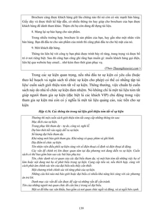 Brochure càng được khách hàng giữ lâu chừng nào thì nó còn có sức mạnh bán hàng.
Giấy dày và được thiết kế hấp dẫn, có nhiều thông tin hay giúp cho brochure của bạn được
khách hàng để dành tham khảo. Thậm chí họ còn dùng để đựng tài liệu.
8. Mang lại sự hảo hạng cho sản phẩm.
Trong nhiều trường hợp, brochure là sản phẩm của bạn, hay gần như một nhân viên
bán hàng. Bạn đã đầu tư cho sản phẩm của mình thì cũng phải đầu tư cho bộ mặt của nó.
9. Mời khách đặt hàng.
Thông tin liên hệ với công ty bạn phải được trình bày rõ ràng, trang trọng và được bố
trí ở nơi riêng biệt. Sau đó cũng bạn cũng ghi rằng bạn muốn gì: muốn khách hàng gọi điện,
liên hệ qua website hay email... nhớ kèm theo thời gian phục vụ.
(Theo Thuonghieuviet.com )

Trong các sự kiện quan trọng, nếu nhà đầu tư sự kiện có yêu cầu (hoặc
theo kế hoạch và ngân sách tổ chức sự kiện cho phép) có thể có những tập tài
liệu/ cuốn sách giới thiệu tóm tắt về sự kiện. Thông thường, việc chuẩn bị cuốn
sách này do nhà tổ chức sự kiện đảm nhiệm. Nó không chỉ là một tài liệu tóm tắt
giúp người tham gia sự kiện (đặc biệt là các khách VIP) chủ động trong việc
tham gia sự kiện mà còn có ý nghĩa là một tài liệu quảng cáo, xúc tiến cho sự
kiện
Hộp 4.16. Các thông tin trong tài liệu giới thiệu tóm tắt về sự kiện
Thường thì một cuốn sách giới thiệu tóm tắt cung cấp những thông tin sau:
Mục đích của sự kiện.
Trang phục khi tham dự – tự do, công sở, nghi lễ.
Dự báo thời tiết vào ngày diễ ra sự kiện.
Số lượng đại biểu tham dự.
Khả năng mời báo giới tham gia. Khả năng có quay phim và ghi hình.
Địa điểm tổ chức sự kiện.
Tên nhân viên điều phối sự kiện cùng với số điện thoại cố định và điện thoại di động.
Các vấn đề chính trị lớn được quan tâm tại địa phương nơi đang diễn ra sự kiện. Cuốn
sách có thể bao gồm bản sao các bài báo phụ trợ.
Tên, chức danh và cơ quan của các đại biểu tham dự, và một bản tóm tắt những việc họ sẽ
làm hoặc nội dung mà họ sẽ phát biểu trong sự kiện. Cung cấp tiểu sử, nếu thích hợp, cùng với
cách phát âm chính xác tên của đại biểu nếu thấy cần thiết.
Một chương trình chính xác tới từng phút của sự kiện.
Những câu hỏi nào mà báo giới hoặc đại biểu có nhiều khả năng hỏi cùng với các phương
án trả lời.
Danh mục các vấn đề cần được đề cập và những vấn đề cần tránh.
Tên của những người mà quan chức đó cần lưu ý trong số đại biểu.
Một sơ đồ khu vực sân khấu, bao gồm cả nơi quan chức ngồi và đứng, và ai ngồi bên cạnh.

139

 