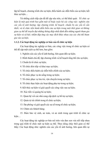 lập kế hoạch, chương trình cho sự kiện; điều hành các diễn biến của sự kiện; kết
thúc sự kiện…
Từ những cách tiếp cận đã đề cập nêu trên, có thể khái quát: Tổ chức sự
kiện là một quá trình bao gồm một số hoặc toàn bộ các công việc: nghiên cứu
các yếu tố ảnh hưởng; lập chương trình, kế hoạch; chuẩn bị các yếu tố cần
thiết; và tổ chức tiến hành diễn biến của sự kiện trong một thời gian và không
gian cụ thể để truyền đạt những thông điệp nhất định đến những người tham gia
sự kiện và xã hội; nhằm đáp ứng các mục đích khác nhau của các chủ thể tham
gia vào sự kiện.
1.1.2. Các hoạt động tác nghiệp cơ bản của tổ chức sự kiện
Các hoạt động tác nghiệp cơ bản, các công việc trong tổ chức sự kiện có
thể đề cập một cách cụ thể hơn, bao gồm:
1. Nghiên cứu các yếu tố ảnh hưởng, liên quan đến sự kiện;
2. Hình thành chủ đề, lập chương trình và kế hoạch tổng thể cho sự kiện;
3. Chuẩn bị tổ chức sự kiện;
4. Tổ chức đón tiếp và khai mạc sự kiện;
5. Tổ chức điều hành các diễn biến chính của sự kiện;
6. Tổ chức phục vụ ăn uống trong sự kiện;
7. Tổ chức phục vụ lưu trú, vận chuyển trong sự kiện;
8. Tổ chức thực hiện các hoạt động phụ trợ trong sự kiện;
9. Kết thúc sự kiện và giải quyết các công việc sau sự kiện;
10. Xúc tiến và quảng bá sự kiện;
11. Quan hệ với các nhà cung cấp dịch vụ bổ trợ sự kiện;
12. Quản trị tài chính trong tổ chức sự kiện;
13. Dự phòng và giải quyết các sự cố trong tổ chức sự kiện;
14. Chăm sóc khách hàng;
15. Đảm bảo vệ sinh, an toàn, và an ninh trong quá trình tổ chức sự
kiện…
Các hoạt động tác nghiệp cơ bản nói trên vừa đan xen vừa nối tiếp nhau
trong quá trình tổ chức một sự kiện cụ thể. Theo dòng chảy thời gian có thể
thấy: Các hoạt động như: nghiên cứu các yếu tố ảnh hưởng, liên quan đến sự
14

 