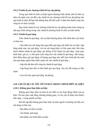 4.9.2. Chuẩn bị các chương trình bổ trợ, dự phòng
Trong quá trình tổ chức sự kiện ngoài chương trình chính, nhà tổ chức sự
kiện còn phải xem xét đến việc chuẩn bị các chương trình bổ trợ, dự phòng cho
quá trình tổ chức để hạn chế những thay đổi đột xuất và đảm bảo thành công cho
công tác tổ chức sự kiện.
Quy trình chuẩn bị các chương trình bổ trợ, dự phòng hoàn toàn tương tự
như quy trình chung trong việc chuẩn bị chương trình tổ chức sự kiện chính.
4.9.3. Chuẩn bị quà tặng
Việc chuẩn bị quà tặng cho sự kiện thường được tiến hành theo các bước
cơ bản sau:
- Xác định các nội dung liên quan đến quà tặng cần thiết cho sự kiện: Lập
bảng danh mục các quà tặng với các nội dung khác có liên quan như: bên chịu
trách nhiệm chuẩn bị quà tặng; các thông số kỹ thuật của quà tặng (loại quà,
hình thức, giá cả...); thời gian cuối cùng cho việc chuẩn bị quà tặng ; đối tượng,
thời điểm được gửi quà tặng; số lượng quà tặng cho mỗi loại; kinh phí dự toán
cho quà tặng; người thực hiện/ giám sát việc chuẩn bị quà tặng ...
- Lập tiến độ theo dõi công tác chuẩn bị quà tặng
- Lập bảng theo dõi và tiến hành gửi quà tặng cho các đối tượng có liên
quan.
- Lưu trữ, bảo quản quà tặng dự phòng

4.10. CHUẨN BỊ CÁC YẾU TỐ CƠ BẢN TRONG TRÌNH DIỄN SỰ KIỆN
4.10.1. Không gian thực hiện sự kiện
Không gian thực hiện sự kiện là nơi diễn ra các hoạt động chính của sự
kiện. Nó bao gồm mặt bằng, khoảng không gian, và các yếu tố khác (âm thanh,
ánh sáng...) xung quanh sự kiện.
Khi đề cập đến không gian thực hiện sự kiện người ta thường nói đến các
nội dung cơ bản sau:
- Địa điểm tổ chức sự kiện
- Âm thanh, ánh sáng
- Sân khấu/ nơi trình diễn sự kiện

140

 