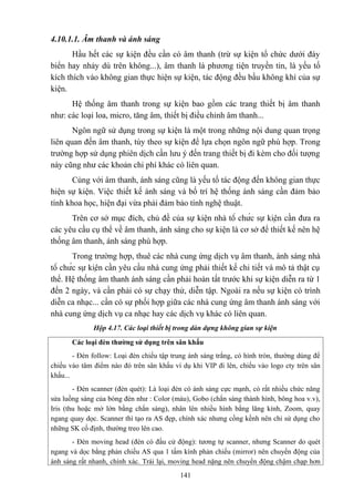 4.10.1.1. Âm thanh và ánh sáng
Hầu hết các sự kiện đều cần có âm thanh (trừ sự kiện tổ chức dưới đáy
biển hay nhảy dù trên không...), âm thanh là phương tiện truyền tin, là yếu tố
kích thích vào không gian thực hiện sự kiện, tác động đều bầu không khí của sự
kiện.
Hệ thống âm thanh trong sự kiện bao gồm các trang thiết bị âm thanh
như: các loại loa, micro, tăng âm, thiết bị điều chỉnh âm thanh...
Ngôn ngữ sử dụng trong sự kiện là một trong những nội dung quan trọng
liên quan đến âm thanh, tùy theo sự kiện để lựa chọn ngôn ngữ phù hợp. Trong
trường hợp sử dụng phiên dịch cần lưu ý đến trang thiết bị đi kèm cho đối tượng
này cũng như các khoản chi phí khác có liên quan.
Cùng với âm thanh, ánh sáng cũng là yếu tố tác động đến không gian thực
hiện sự kiện. Việc thiết kế ánh sáng và bố trí hệ thống ánh sáng cần đảm bảo
tính khoa học, hiện đại vừa phải đảm bảo tính nghệ thuật.
Trên cơ sở mục đích, chủ đề của sự kiện nhà tổ chức sự kiện cần đưa ra
các yêu cầu cụ thể về âm thanh, ánh sáng cho sự kiện là cơ sở để thiết kế nên hệ
thống âm thanh, ánh sáng phù hợp.
Trong trường hợp, thuê các nhà cung ứng dịch vụ âm thanh, ánh sáng nhà
tổ chức sự kiện cần yêu cầu nhà cung ứng phải thiết kế chi tiết và mô tả thật cụ
thể. Hệ thống âm thanh ánh sáng cần phải hoàn tất trước khi sự kiện diễn ra từ 1
đến 2 ngày, và cần phải có sự chạy thử, diễn tập. Ngoài ra nếu sự kiện có trình
diễn ca nhạc... cần có sự phối hợp giữa các nhà cung ứng âm thanh ánh sáng với
nhà cung ứng dịch vụ ca nhạc hay các dịch vụ khác có liên quan.
Hộp 4.17. Các loại thiết bị trong dàn dựng không gian sự kiện
Các loại đèn thường sử dụng trên sân khấu
- Đèn follow: Loại đèn chiếu tập trung ánh sáng trắng, có hình tròn, thường dùng để
chiếu vào tâm điểm nào đó trên sân khấu ví dụ khi VIP đi lên, chiếu vào logo cty trên sân
khấu...
- Đèn scanner (đèn quét): Là loại đèn có ánh sáng cực mạnh, có rất nhiều chức năng
sửa luồng sáng của bóng đèn như : Color (màu), Gobo (chắn sáng thành hình, bông hoa v.v),
Iris (thu hoặc mở lớn bằng chắn sáng), nhân lên nhiều hình bằng lăng kính, Zoom, quay
ngang quay dọc. Scanner thì tạo ra AS đẹp, chính xác nhưng cồng kềnh nên chỉ sử dụng cho
những SK cố định, thường treo lên cao.
- Đèn moving head (đèn có đầu cử động): tương tự scanner, nhưng Scanner do quét
ngang và dọc bằng phản chiếu AS qua 1 tấm kính phản chiếu (mirror) nên chuyển động của
ánh sáng rất nhanh, chính xác. Trái lại, moving head nặng nên chuyển động chậm chạp hơn
141

 