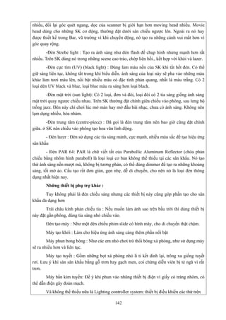 nhiều, đổi lại góc quét ngang, dọc của scanner bị giới hạn hơn moving head nhiều. Movie
head dùng cho những SK cơ động, thường đặt dưới sàn chiếu ngược lên. Ngoài ra nó hay
được thiết kế trong Bar, vũ trường vì khi chuyển động, nó tạo ra những cảnh vui mắt hơn vì
góc quay rộng.
-Đèn Strobe light : Tạo ra ánh sáng như đèn flash để chụp hình nhưng mạnh hơn rất
nhiều. Trên SK dùng nó trong những scene cao trào, chớp liên hồi., kết hợp với khói và lazer.
-Đèn cực tím (UV) (black light) : Dùng làm màu nền của SK khi tắt hết đèn. Có thể
giữ sáng liên tục, không tắt trong khi biểu diễn. ánh sáng của loại này sẽ pha vảo những màu
khác làm tươi màu lên, nổi bật nhiều màu có đặc tính phản quang, nhất là màu trắng. Có 2
loại đèn UV black và blue, loại blue màu ra sáng hơn loại black.
-Đèn mặt trời (sun light): Có 2 loại, đơn và đôi, loại đôi có 2 tia sáng giống ánh sáng
mặt trời quay ngược chiều nhau. Trên SK thường đặt chính giữa chiếu vào phông, sau lưng bộ
trống jazz. Đèn này chỉ chơi lúc mở màn hay mở đầu bài nhạc, chưa có ánh sáng. Không nên
lạm dụng nhiều, hóa nhàm.
-Đèn trung tâm (centre-piece) : Đã gọi là đèn trung tâm nên bao giờ cũng đặt chính
giữa. ở SK nên chiếu vào phông tạo hoa văn linh động.
- Đèn lazer : Đèn sử dụng các tia sáng mảnh, cực mạnh, nhiều màu sắc để tạo hiệu ứng
sân khấu
- Đèn PAR 64: PAR là chữ viết tắt của Parabollic Aluminum Reflector (chóa phản
chiếu bằng nhôm hình paraboll) là loại loại cơ bản không thể thiếu tại các sân khấu. Nó tạo
thứ ánh sáng nền mượt mà, không bị tương phản, có thể dùng dimmer để tạo ra những khoảng
sáng, tối mờ ảo. Cấu tạo rất đơn giản, gọn nhẹ, dễ di chuyển, cho nên nó là loại đèn thông
dụng nhất hiện nay.
Những thiết bị phụ trợ khác :
Tuy không phải là đèn chiếu sáng nhưng các thiết bị này cũng góp phần tạo cho sân
khấu đa dạng hơn
Trái châu kính phản chiếu tia : Nếu muốn làm ánh sao trên bầu trời thì dùng thiết bị
này đặt gần phông, dùng tia sáng nhỏ chiếu vào.
Đèn tạo mây : Như một đèn chiếu phim slide có hình mây, cho di chuyển thật chậm.
Máy tạo khói : Làm cho hiệu ứng ánh sáng càng thêm phần nổi bật
Máy phun bong bóng : Như các em nhỏ chơi trò thổi bóng xà phòng, như sử dụng máy
sẽ ra nhiều hơn và liên tục.
Máy tạo tuyết : Gồm những bọt xà phòng nhỏ li ti kết dính lại, trông xa giống tuyết
rơi. Lưu ý khi sàn sân khấu bằng gỗ trơn hay gạch men, coi chừng diễn viên bị té ngã vì rất
trơn.
Máy bắn kim tuyến: Để ý khi phun vào nhũng thiết bị điện vì giấy có tráng nhôm, có
thể dẫn điện gây đoản mạch.
Và không thể thiếu nữa là Lighting controller system: thiết bị điều khiển các thứ trên
142

 