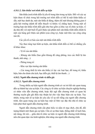 4.10.1.2. Sân khấu/ nơi trình diễn sự kiện
Sân khấu (nơi) trình diễn là yếu tố trung tâm trong sự kiện. Đối với các sự
kiện được tổ chức trong hội trường nơi trình diễn có thể là một khân khấu có
sẵn, một bục danh dự, một sân khấu di động, thậm chí một khoảng không gian ở
giữa hội trường (dành để diễn thuyết và khiêu vũ chẳng hạn). Trong một số
trường hợp sân khấu trình diễn gần như bao gồm cả khu vực tổ chức sự kiện, ví
dụ như đối với một buổi lễ giới thiệu sản phẩm mới sân khấu trình diễn chính là
một cửa hàng giới thiệu sản phẩm (của công ty), hoặc một khu vực công cộng
nào đó.
Các yếu tố cơ bản của một sân khấu trình diễn
Tùy theo từng loại hình sự kiện, sân khấu trình diễn có thể có những yếu
tố khác nhau:
- Vị trí của sân khấu
- Khung sân khấu (bao gồm khung để căng phông, treo các thiết bị âm
thanh, ánh sáng…)
- Phông trang trí
- Khu vực hậu trường sân khấu
- Các trang thiết bị trên sân khấu (ví dụ: các loại bục, đồ trang trí, khẩu
hiệu, bàn cho đoàn chủ tịch, bục diễn giả, thiết bị âm thanh…)
4.10.2. Người dẫn chương trình và diễn giả
4.10.2.1. Người dẫn chương trình
Trong nhiều sự kiện người dẫn chương trình có vai trò hết sức quan trọng
đến sự thành bại của sự kiện. Các công ty tổ chức sự kiện chuyên nghiệp thường
có nhân viên dẫn chương trình, hoặc đội ngũ dẫn chương trình có quan hệ
thường xuyên gần gũi điều này thuận lợi cho việc thực hiện các sự kiện. Tuy
nhiên, trong một số sự kiện do yêu cầu về sự nổi tiếng của người dẫn chương
trình, tầm quan trọng của sự kiện hay một số lĩnh vực đặc thù nhà tổ chức sự
kiện phải thuê người dẫn chương trình.
Người dẫn chương trình cần phải hiểu và nắm rõ mục đích, chủ đề, đối
tượng khách mời tham gia sự kiện. Cần có sự thảo luận, thống nhất về kịch bản,
nội dung, lời nói… giữa nhà tổ chức sự kiện và người dẫn chương trình không
nên chủ quan dựa vào kinh nghiệm, khả năng của người dẫn chương trình.

143

 