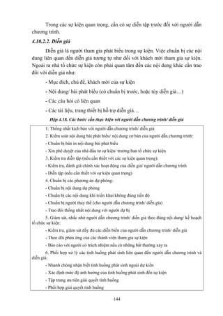 Trong các sự kiện quan trọng, cần có sự diễn tập trước đối với người dẫn
chương trình.
4.10.2.2. Diễn giả
Diễn giả là người tham gia phát biểu trong sự kiện. Việc chuẩn bị các nội
dung liên quan đến diễn giả tương tự như đối với khách mời tham gia sự kiện.
Ngoài ra nhà tổ chức sự kiện còn phải quan tâm đến các nội dung khác cần trao
đổi với diễn giả như:
- Mục đích, chủ đề, khách mời của sự kiện
- Nội dung/ bài phát biểu (có chuẩn bị trước, hoặc tùy diễn giả…)
- Các câu hỏi có liên quan
- Các tài liệu, trang thiết bị hỗ trợ diễn giả…
Hộp 4.18. Các bước cần thực hiện với người dẫn chương trình/ diễn giả
1. Thống nhất kịch bản với người dẫn chương trình/ diễn giả
2. Kiểm soát nội dung bài phát biểu/ nội dung cơ bản của người dẫn chương trình:
- Chuẩn bị bản in nội dung bài phát biểu
- Xin phê duyệt của nhà đầu tư sự kiện/ trưởng ban tổ chức sự kiện
3. Kiểm tra diễn tập (nếu cần thiết với các sự kiện quan trọng):
- Kiểm tra, đánh giá chính xác hoạt động của diễn giả/ người dẫn chương trình
- Diễn tập (nếu cần thiết với sự kiện quan trọng)
4. Chuẩn bị các phương án dự phòng:
- Chuẩn bị nội dung dự phòng
- Chuẩn bị các nội dung khi triển khai không đúng tiến độ
- Chuẩn bị người thay thế (cho người dẫn chương trình/ diễn giả)
- Trao đổi thống nhất nội dung với người dự bị
5. Giám sát, nhắc nhở người dẫn chương trình/ diễn giả theo đúng nội dung/ kế hoạch
tổ chức sự kiện:
- Kiểm tra, giám sát đầy đủ các diễn biến của người dẫn chương trình/ diễn giả
- Theo dõi phản ứng của các thành viên tham gia sự kiện
- Báo cáo với người có trách nhiệm nếu có những bất thường xảy ra
6. Phối hợp xử lý các tình huống phát sinh liên quan đến người dẫn chương trình và
diễn giả:
- Nhanh chóng nhận biết tình huống phát sinh ngoài dự kiến
- Xác định mức độ ảnh hưởng của tình huống phát sinh đến sự kiện
- Tập trung ưu tiên giải quyết tình huống
- Phối hợp giải quyết tình huống
144

 
