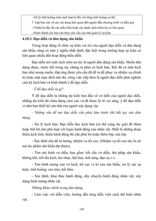 - Xử lý tình huống một cách hợp lý đối với từng tình huống cụ thể
7. Lập báo cáo về các nội dung liên quan đến người dẫn chương trình và diễn giả:
- Chuẩn bị đầy đủ các mẫu biểu hoặc các danh sách kiểm tra có liên quan
- Hoàn thành các báo cáo theo yêu cầu của nhà quản lý sự kiện

4.10.3. Đạo diễn và dàn dựng sân khấu
Trong hoạt động tổ chức sự kiện vai trò của người đạo diễn và dàn dựng
sân khấu cũng có một ý nghĩa nhất định, đặc biệt trong trường hợp sự kiện có
liên quan nhiều đến hoạt động biểu diễn.
Đạo diễn nói một cách nôm na tức là người dàn dựng sân khấu. Muốn đàn
dựng được, trước hết trong tay chúng ta phải có kịch bản. Khi đã có một kịch
bản như mong muốn, đáp ứng được yêu cầu đã đề ra để phục vụ nhiệm vụ chính
trị hoặc một mục đích nào đó, công việc tiếp theo là người đạo diễn phải nghiên
cứu kỹ kịch bản và hình thành ý đồ đạo diễn.
- Ý đồ đạo diễn là gì?
Ý đồ đạo diễn là những dự kiến ban đầu về vở diễn của người đạo diễn,
những dự kiến đó chứa đựng cảm xúc và đã được lý trí soi sáng. ý đồ đạo diễn
ví như bản thiết kế căn nhà của người xây dựng vậy
- Những vấn đề mà đạo diễn cần phải làm trước khi bắt tay vào dàn
dựng:
- Xử lý kịch bản: Đạo diễn đọc kịch bản (có thể cùng tác giả) để thêm
hoặc bớt lời cho phù hợp với logic hành động của nhân vật. Nhất là những đoạn
thiếu kịch tính, thiếu hành động thì cần phải bỏ hoặc thêm lớp, sửa lớp.
- Xác định chủ đề tư tưởng, nhiệm vụ tối cao. (Nhiệm vụ tối cao tức là cái
mà tác phẩm sân khấu đạt được).
- Tìm mô hình vở diễn, bao gồm: kết cấu vở diễn, thủ pháp sân khấu,
không khí, tiết tấu kịch, âm nhạc, hội họa, ánh sáng, đạo cụ.v.v.
- Tìm hình tượng của vở kịch, bố cục vị trí của sân khấu, xử lý các sự
kiện, tình huống, cao trào, kết thúc.
- Xác định, khai thác hành động, dây chuyền hành động nhân vật, xây
dựng hình tượng nhân vật.
Những khâu chính trong dàn dựng.
- Làm việc với diễn viên, hướng dẫn từng diễn viên cách thể hiện nhân
vật.
145

 