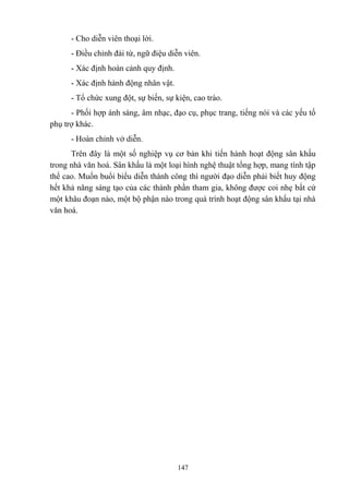 - Cho diễn viên thoại lời.
- Điều chỉnh đài từ, ngữ điệu diễn viên.
- Xác định hoàn cảnh quy định.
- Xác định hành động nhân vật.
- Tổ chức xung đột, sự biến, sự kiện, cao trào.
- Phối hợp ánh sáng, âm nhạc, đạo cụ, phục trang, tiếng nói và các yếu tố
phụ trợ khác.
- Hoàn chỉnh vở diễn.
Trên đây là một số nghiệp vụ cơ bản khi tiến hành hoạt động sân khấu
trong nhà văn hoá. Sân khấu là một loại hình nghệ thuật tổng hợp, mang tính tập
thể cao. Muốn buổi biểu diễn thành công thì người đạo diễn phải biết huy động
hết khả năng sáng tạo của các thành phần tham gia, không được coi nhẹ bất cứ
một khâu đoạn nào, một bộ phận nào trong quá trình hoạt động sân khấu tại nhà
văn hoá.

147

 