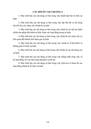 CÂU HỎI ÔN TẬP CHƯƠNG 4
1. Hãy trình bày các nội dung cơ bản trong việc thành lập ban tổ chức sự
kiện
2. Hãy trình bày các nội dung cơ bản trong việc lập tiến độ và nội dung
chi tiết cho các công việc chuẩn bị sự kiện
3. Hãy trình bày các nội dung cơ bản trong việc chuẩn bị các thủ tục hành
chính cho phép tiến hành sự kiện, hoặc các hoạt động trong sự kiện.
4. Hãy trình bày các nội dung cơ bản trong việc chuẩn bị các công việc có
liên quan đến khách mời tham gia sự kiện
5. Hãy trình bày các nội dung cơ bản trong việc chuẩn bị về địa điểm và
không gian tổ chức sự kiện
6. Hãy trình bày các nội dung cơ bản trong việc chuẩn bị các nội dung của
sự kiện
7. Hãy trình bày các nội dung cơ bản trong việc thống nhất công việc và
ký hợp đồng với các nhà cung ứng dịch vụ bổ trợ
8. Hãy trình bày các nội dung cơ bản trong việc kiểm tra và hoàn tất các
hoạt động chuẩn bị tổ chức sự kiện

148

 