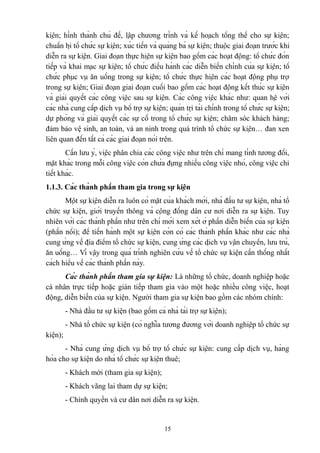 kiện; hình thành chủ đề, lập chương trình và kế hoạch tổng thể cho sự kiện;
chuẩn bị tổ chức sự kiện; xúc tiến và quảng bá sự kiện; thuộc giai đoạn trước khi
diễn ra sự kiện. Giai đoạn thực hiện sự kiện bao gồm các hoạt động: tổ chức đón
tiếp và khai mạc sự kiện; tổ chức điều hành các diễn biến chính của sự kiện; tổ
chức phục vụ ăn uống trong sự kiện; tổ chức thực hiện các hoạt động phụ trợ
trong sự kiện; Giai đoạn giai đoạn cuối bao gồm các hoạt động kết thúc sự kiện
và giải quyết các công việc sau sự kiện. Các công việc khác như: quan hệ với
các nhà cung cấp dịch vụ bổ trợ sự kiện; quản trị tài chính trong tổ chức sự kiện;
dự phòng và giải quyết các sự cố trong tổ chức sự kiện; chăm sóc khách hàng;
đảm bảo vệ sinh, an toàn, và an ninh trong quá trình tổ chức sự kiện… đan xen
liên quan đến tất cả các giai đoạn nói trên.
Cần lưu ý, việc phân chia các công việc như trên chỉ mang tính tương đối,
mặt khác trong mỗi công việc còn chứa đựng nhiều công việc nhỏ, công việc chi
tiết khác.
1.1.3. Các thành phần tham gia trong sự kiện
Một sự kiện diễn ra luôn có mặt của khách mời, nhà đầu tư sự kiện, nhà tổ
chức sự kiện, giới truyền thông và cộng đồng dân cư nơi diễn ra sự kiện. Tuy
nhiên với các thành phần như trên chỉ mới xem xét ở phần diễn biến của sự kiện
(phần nổi); để tiến hành một sự kiện còn có các thành phần khác như các nhà
cung ứng về địa điểm tổ chức sự kiện, cung ứng các dịch vụ vận chuyển, lưu trú,
ăn uống… Vì vậy trong quá trình nghiên cứu về tổ chức sự kiện cần thống nhất
cách hiểu về các thành phần này.
Các thành phần tham gia sự kiện: Là những tổ chức, doanh nghiệp hoặc
cá nhân trực tiếp hoặc gián tiếp tham gia vào một hoặc nhiều công việc, hoạt
động, diễn biến của sự kiện. Người tham gia sự kiện bao gồm các nhóm chính:
- Nhà đầu tư sự kiện (bao gồm cả nhà tài trợ sự kiện);
- Nhà tổ chức sự kiện (có nghĩa tương đương với doanh nghiệp tổ chức sự
kiện);
- Nhà cung ứng dịch vụ bổ trợ tổ chức sự kiện: cung cấp dịch vụ, hàng
hóa cho sự kiện do nhà tổ chức sự kiện thuê;
- Khách mời (tham gia sự kiện);
- Khách vãng lai tham dự sự kiện;
- Chính quyền và cư dân nơi diễn ra sự kiện.

15

 