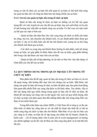 trong cơ cấu tổ chức các sự kiện lớn nhà quản lý sự kiện có thể tách biệt công
tác quản trị hậu cần với công tác đảm bảo nội dung chính của sự kiện.
5.1.2. Vai trò của quản trị hậu cần trong tổ chức sự kiện
Quản trị hậu cần trong tổ chức sự kiện có những vai trò hết sức quan
trọng đối với việc truyền tải các chủ đề của sự kiện, hay nói cách khác nó là yếu
tố ảnh hưởng trực tiếp đến sự thành công của sự kiện. Có thể xem xét một cách
cụ thể qua các mặt cơ bản sau:
- Quản trị hậu cần đảm bảo cho việc cung ứng các dịch vụ thiết yếu (như
ăn uống, lưu trú, vận chuyển) cho khách mời, và các thành phần khác tham gia
sự kiện vì vậy nó là điều kiện cần để thu hút khách mời, mang lại sự hài lòng
cho khách mời tham gia sự kiện.
- Các dịch vụ cung ứng mà khách được hưởng là một phần, một nội dung
trong sự kiện, nó góp phần tô điểm thêm chủ đề của sự kiện, góp phần không
nhỏ trong việc đạt được các mục tiêu của sự kiện.
- Quản trị hậu cần là hậu phương, là cái nền cơ bản cho việc dàn dựng và
trình diễn các chủ đề của sự kiện

5.2. QUY TRÌNH CHUNG TRONG QUẢN TRỊ HẬU CẦN TRONG TỔ
CHỨC SỰ KIỆN
Như phần trên đã đề cập, quản trị hậu cần trong tổ chức sự kiện có vai trò
rất quan trọng, ảnh hưởng đến mục tiêu nói chung của sự kiện. Mặt khác, nội
dung của quản trị hậu cần trong tổ chức sự kiện rất phức tạp, bao gồm hoạt động
liên quan đến nhiều lĩnh vực cung cấp dịch vụ rất khác nhau. Tuy nhiên, vẫn có
thể xây dựng một quy trình chung trong quản trị hậu cần tổ chức sự kiện, tất
nhiên để vận dụng vào công việc cụ thể ngoài việc xem xét quy trình chung, nhà
tổ chức sự kiện còn phải quan tâm đến những điểm đặc thù trong từng lĩnh vực
thực tế mà mình tham gia.
Trong điều kiện hiện nay (năm 2009), ở Việt Nam rất ít công ty có đủ các
điều kiện về nhân lực cũng như cơ sở vật chất kỹ thuật cần thiết để có thể tự
mình cung ứng các dịch vụ hậu cần cho khách. Mặt khác về cơ cấu tổ chức của
các công ty tổ chức sự kiện đa số tập trung cho khâu lên kế hoạch, chuẩn bị,
kiểm soát… với số lượng nhân viên ít (chủ yếu là event management và trưởng
các nhóm nghiệp vụ) do đó việc đi thuê các nhà cung ứng dịch vụ là một đòi hỏi
tất yếu.
150

 