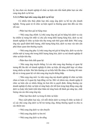 lý, lựa chọn các doanh nghiệp tổ chức sự kiện nên tiến hành phân loại các nhà
cung ứng dịch vụ bổ trợ.
5.2.2.1.Phân loại nhà cung ứng dịch vụ bổ trợ
Có nhiều tiêu thức phân loại nhà cung ứng dịch vụ bổ trợ cho doanh
nghiệp. Trong quản trị tổ chức sự kiện người ta thường quan tâm đến các tiêu
chí sau:
- Phân loại theo giá trị hàng mua:
+ Nhà cung ứng chính: Là nhà cung ứng mà giá trị hàng hóa dịch vụ của
họ chiếm tỷ trọng lớn nhất và chủ yếu trong khối lượng hàng hóa, dịch vụ mà
doanh nghiệp tổ chức sự kiện tiêu thụ trong một thời gian nhất định. Nhà cung
ứng này quyết định khối lượng, chất lượng hàng hóa, dịch vụ mua vào nên cần
phải được quan tâm thường xuyên.
+ Nhà cung ứng phụ: Là nhà cung ứng mà giá trị hàng hóa, dịch vụ của họ
chiếm một tỷ trọng nhỏ trong khối lượng hàng hóa, dịch vụ mà doanh nghiệp tổ
chức sự kiện tiêu thụ.
- Phân theo tính chất quan hệ:
+ Nhà cung ứng truyền thống: Là các nhà cung ứng thường có quan hệ
tương đối lâu dài với doanh nghiệp tổ chức sự kiện, đã từng phối hợp với nhau
trong nhiều sự kiện. Hai bên thường có sự hiểu biết lẫn nhau và thường thì mức
độ rủi ro trong quan hệ với nhà cung ứng truyền thống thấp.
+ Nhà cung ứng mới: Là nhà cung ứng mà doanh nghiệp tổ chức sự kiện
chưa có hoặc có ít quan hệ, hợp đồng với họ. Đối với nhóm này, doanh ngiệp tổ
chức sự kiện cần có nhiều thông tin hơn khi ra quyết định, thông thường các
doanh nghiệp tổ chức sự kiện sẽ ràng buộc chi tiết hơn trong hợp đồng cung cấp
dịch vụ hoặc tiến hành triển khai thăm dò từng bước để đánh giá năng lực, chất
lượng của các nhà cung ứng này.
- Phân loại theo dịch vụ trong tổ chức sự kiện:
Theo cách phân loại này, với mỗi nhóm dịch vụ trong tổ chức sự kiện sẽ
có các nhà cung ứng dịch vụ bổ trợ tương ứng, thông thường người ta chia ra
các nhóm sau:
+ Nhà cung ứng dịch vụ vận chuyển
+ Nhà cung ứng dịch vụ lưu trú
+ Nhà cung ứng dịch vụ ăn uống
152

 
