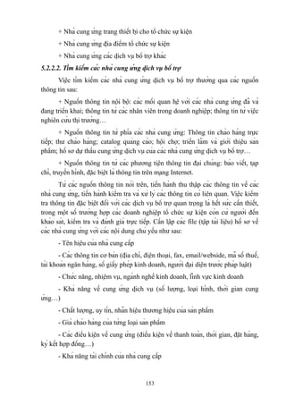 + Nhà cung ứng trang thiết bị cho tổ chức sự kiện
+ Nhà cung ứng địa điểm tổ chức sự kiện
+ Nhà cung ứng các dịch vụ bổ trợ khác
5.2.2.2. Tìm kiếm các nhà cung ứng dịch vụ bổ trợ
Việc tìm kiếm các nhà cung ứng dịch vụ bổ trợ thường qua các nguồn
thông tin sau:
+ Nguồn thông tin nội bộ: các mối quan hệ với các nhà cung ứng đã và
đang triển khai; thông tin từ các nhân viên trong doanh nghiệp; thông tin từ việc
nghiên cứu thị trường…
+ Nguồn thông tin từ phía các nhà cung ứng: Thông tin chào hàng trực
tiếp; thư chào hàng; catalog quảng cáo; hội chợ; triển lãm và giới thiệu sản
phẩm; hồ sơ dự thầu cung ứng dịch vụ của các nhà cung ứng dịch vụ bổ trợ…
+ Nguồn thông tin từ các phương tiện thông tin đại chúng: báo viết, tạp
chí, truyền hình, đặc biệt là thông tin trên mạng Internet.
Từ các nguồn thông tin nói trên, tiến hành thu thập các thông tin về các
nhà cung ứng, tiến hành kiểm tra và xử lý các thông tin có liên quan. Việc kiểm
tra thông tin đặc biệt đối với các dịch vụ bổ trợ quan trọng là hết sức cần thiết,
trong một số trường hợp các doanh nghiệp tổ chức sự kiện còn cử người đến
khảo sát, kiểm tra và đánh giá trực tiếp. Cần lập các file (tập tài liệu) hồ sơ về
các nhà cung ứng với các nội dung chủ yếu như sau:
- Tên hiệu của nhà cung cấp
- Các thông tin cơ bản (địa chỉ, điện thoại, fax, email/webside, mã số thuế,
tài khoản ngân hàng, số giấy phép kinh doanh, người đại diện trước pháp luật)
- Chức năng, nhiệm vụ, ngành nghề kinh doanh, lĩnh vực kinh doanh
- Khả năng về cung ứng dịch vụ (số lượng, loại hình, thời gian cung
ứng…)
- Chất lượng, uy tín, nhãn hiệu thương hiệu của sản phẩm
- Giá chào hàng của từng loại sản phẩm
- Các điều kiện về cung ứng (điều kiện về thanh toán, thời gian, đặt hàng,
ký kết hợp đồng…)
- Khả năng tài chính của nhà cung cấp

153

 