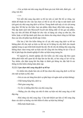 - Các sự kiện mà nhà cung ứng đã tham gia (các hình ảnh, đánh giá… về
công việc đó)
- .v.v.
Với mỗi nhà cung ứng dịch vụ bổ trợ nên có một file hồ sơ riêng, tuy
nhiên để thuận lợi cho việc lựa chọn có thể từ các hồ sơ lập ra một danh sách
(rút gọn) các nhà cung ứng dịch vụ bổ trợ. Trong danh sách này có các cột tương
ứng như: Số thứ tự; tên hiệu; loại sản phẩm; điện thoại; điều kiện cung ứng…
Nếu lập danh sách trên Microsofl Excell nên thống nhất về tên gọi sản phẩm,
hay các tiêu chí khác để thuận lợi cho việc sử dụng các công cụ như lọc, tìm
kiếm; hoặc có thể lập danh sách theo các nhóm cho từng sheet riêng (có thể dựa
theo các tiêu chí phân loại đã đề cập ở trên).
Cần lưu ý khi tìm kiếm thông tin về các nhà cung ứng dịch vụ bổ trợ
không phải chỉ cho một sự kiện cụ thể mà nó là thông tin cần thiết cho doanh
nghiệp trong cả quá trình kinh doanh lâu dài. Do đó cho dù những nhà cung ứng
không được chọn trong một sự kiện nào đó cũng nên lưu thông tin lại vì họ có
thể sẽ phù hợp cho doanh nghiệp tổ chức sự kiện trong tương lai.
Về nguyên lý, doanh nghiệp cần tìm kiếm các nhà cung cấp theo quan
điểm phát triển mối quan hệ tốt đẹp làm ăn lâu dài, cả hai cùng có lợi với họ.
Tuy nhiên, cần thận trọng khi thu thập và đánh giá thông tin, đặc biệt là các
thông tin khó kiểm chứng hoặc phức tạp.
5.2.2.3. Lựa chọn nhà cung ứng dịch vụ bổ trợ
Có nhiều tiêu chuẩn làm căn cứ để lựa chọn nhà cung ứng dịch vụ bổ trợ
cho một sự kiện cụ thể, như:
- Giá cả của các hàng hóa dịch vụ (phù hợp với ngân sách sự kiện không)
- Chất lượng hàng hóa, dịch vụ
- Thời gian cung ứng
- Uy tín và những đảm bảo của nhà cung ứng
- Những yêu cầu riêng của nhà tổ chức sự kiện mà nhà cung ứng có thể
đáp ứng
- Khả năng của nhà cung ứng: ví dụ một khách sạn liệu có thể cung ứng
được các dịch vụ buồng vào thời điểm tổ chức sự kiện hay không?
- Điều kiện thanh toán…

154

 