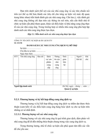 Dựa trên danh sách (hồ sơ) của các nhà cung ứng và các tiêu chuẩn nói
trên (có thể cụ thể hóa thành các tiêu chí cho từng sự kiện với mức độ quan
trọng khác nhau) tiến hành đánh giá các nhà cung ứng. Cần lưu ý, việc đánh giá
nhà cung ứng không chỉ dựa trên các thông tin nói trên, nếu cần thiết nhà tổ
chức sự kiện cần phải tham quan, khảo sát điều kiện và khả năng cung ứng thực
tế của các nhà cung ứng. Trong trường hợp có nhiều nhà cung ứng phù hợp lập
danh sách các nhà cung ứng được lựa chọn.
Hộp 5.1. Mẫu danh sách các nhà cung ứng được lựa chọn
-------------------------------------------------------------------------------------------------------------CÔNG TY TỔ CHỨC SỰ KIỆN & DU LỊCH ETV
Số: 234/TB

STT

DANH SÁCH CÁC NHÀ CUNG ỨNG DỊCH VỤ BỔ TRỢ
Sự kiện:…………………
Chủ đầu tư sự kiện: …………..
Ngày thực hiện: …………….
Tên nhà cung ứng Địa chỉ
Dịch
Thông Thời
…
Người
vụ/ sản tin của
gian
liên hệ
phẩm
nhà
liên
cung
cung
hệ
cấp
ứng

Ghi
chú

Người lập danh sách

Hà Nội, ngày….tháng …. năm ….
Quản lý sự kiện
--------------------------------------------------------------------------------------------------------------

5.2.3. Thương lượng và ký kết hợp đồng cung ứng dịch vụ
Thương lượng và ký kết hợp đồng cung ứng dịch vụ nhằm đạt được thỏa
thuận (cam kết) về các điều kiện cung ứng hàng hóa/ dịch vụ cho sự kiện trên
những cơ sở nhất định.
5.2.3.1. Thương lượng với các nhà cung ứng
Thương lượng với các nhà cung ứng là quá trình giao dịch, đàm phán với
nhà cung ứng để đi đến những thỏa thuận chung trong việc cung ứng dịch vụ.
Trong thương lượng, nhà tổ chức sự kiện cần phải quan tâm đến các vấn
đề chủ yếu sau:
155

 