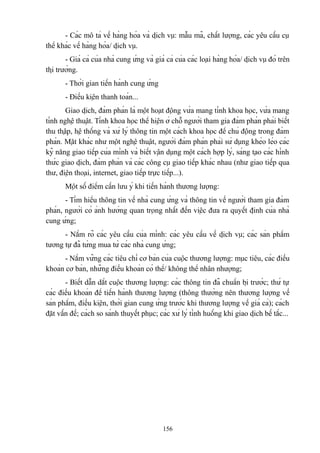 - Các mô tả về hàng hóa và dịch vụ: mẫu mã, chất lượng, các yêu cầu cụ
thể khác về hàng hóa/ dịch vụ.
- Giá cả của nhà cung ứng và giá cả của các loại hàng hóa/ dịch vụ đó trên
thị trường.
- Thời gian tiến hành cung ứng
- Điều kiện thanh toán...
Giao dịch, đàm phán là một hoạt động vừa mang tính khoa học, vừa mang
tính nghệ thuật. Tính khoa học thể hiện ở chỗ người tham gia đàm phán phải biết
thu thập, hệ thống và xử lý thông tin một cách khoa học để chủ động trong đàm
phán. Mặt khác như một nghệ thuật, người đám phán phải sử dụng khéo léo các
kỹ năng giao tiếp của mình và biết vận dụng một cách hợp lý, sáng tạo các hình
thức giao dịch, đàm phán và các công cụ giao tiếp khác nhau (như giao tiếp qua
thư, điện thoại, internet, giao tiếp trực tiếp...).
Một số điểm cần lưu ý khi tiến hành thương lượng:
- Tìm hiểu thông tin về nhà cung ứng và thông tin về người tham gia đàm
phán, người có ảnh hưởng quan trọng nhất đến việc đưa ra quyết định của nhà
cung ứng;
- Nắm rõ các yêu cầu của mình: các yêu cầu về dịch vụ; các sản phẩm
tương tự đã từng mua từ các nhà cung ứng;
- Nắm vững các tiêu chí cơ bản của cuộc thương lượng: mục tiêu, các điều
khoản cơ bản, những điều khoản có thể/ không thể nhân nhượng;
- Biết dẫn dắt cuộc thương lượng: các thông tin đã chuẩn bị trước; thứ tự
các điều khoản để tiến hành thương lượng (thông thường nên thương lượng về
sản phẩm, điều kiện, thời gian cung ứng trước khi thương lượng về giá cả); cách
đặt vấn đề; cách so sánh thuyết phục; các xử lý tình huống khi giao dịch bế tắc...

156

 